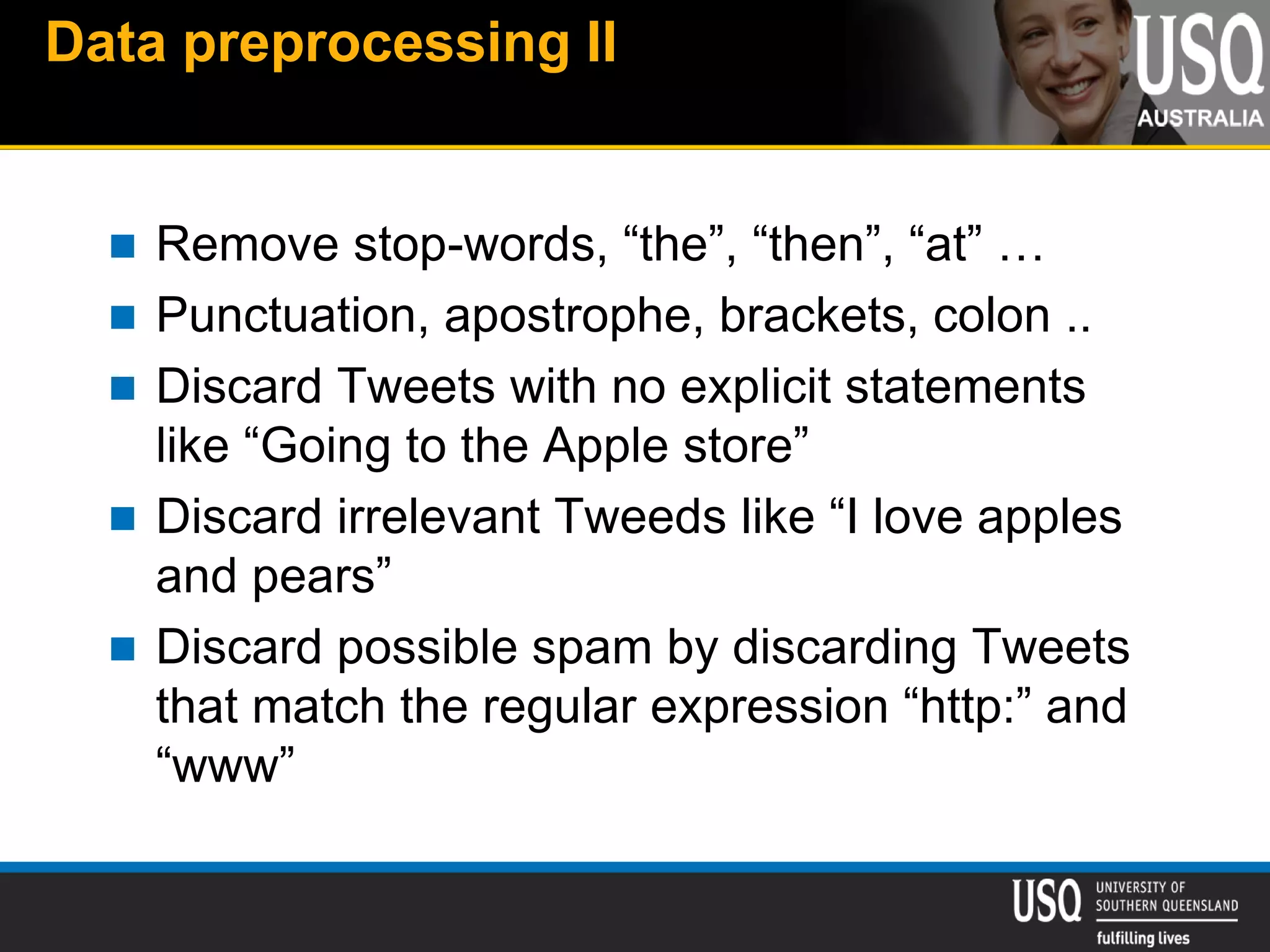 Data preprocessing II
 Remove stop-words, “the”, “then”, “at” …
 Punctuation, apostrophe, brackets, colon ..
 Discard Tweets with no explicit statements
like “Going to the Apple store”
 Discard irrelevant Tweeds like “I love apples
and pears”
 Discard possible spam by discarding Tweets
that match the regular expression “http:” and
“www”
 
