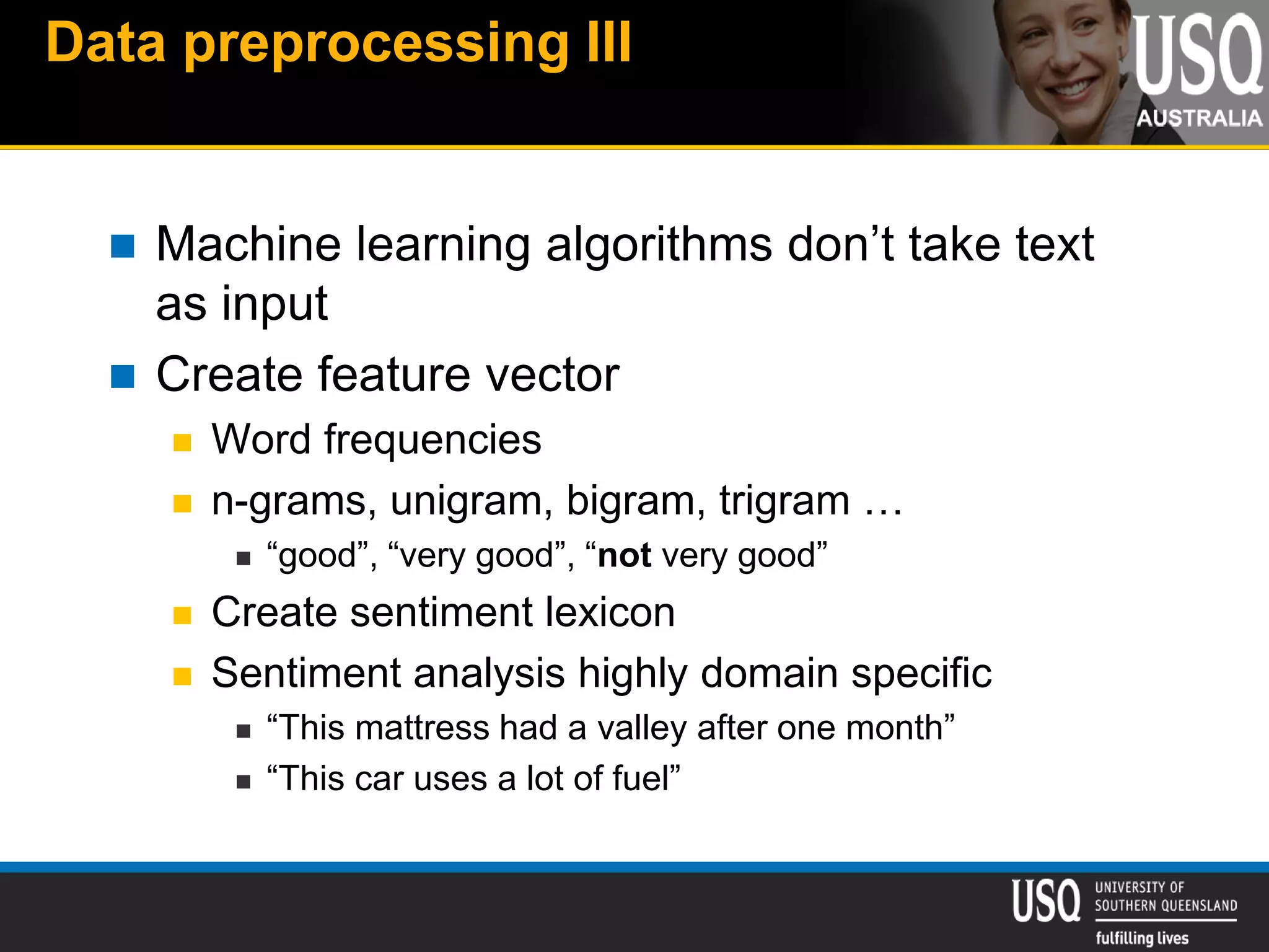 Data preprocessing III
 Machine learning algorithms don’t take text
as input
 Create feature vector
 Word frequencies
 n-grams, unigram, bigram, trigram …
 “good”, “very good”, “not very good”
 Create sentiment lexicon
 Sentiment analysis highly domain specific
 “This mattress had a valley after one month”
 “This car uses a lot of fuel”
 