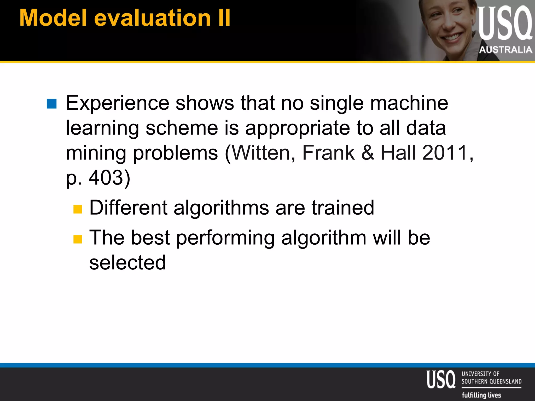 Model evaluation II
 Experience shows that no single machine
learning scheme is appropriate to all data
mining problems (Witten, Frank & Hall 2011,
p. 403)
 Different algorithms are trained
 The best performing algorithm will be
selected
 