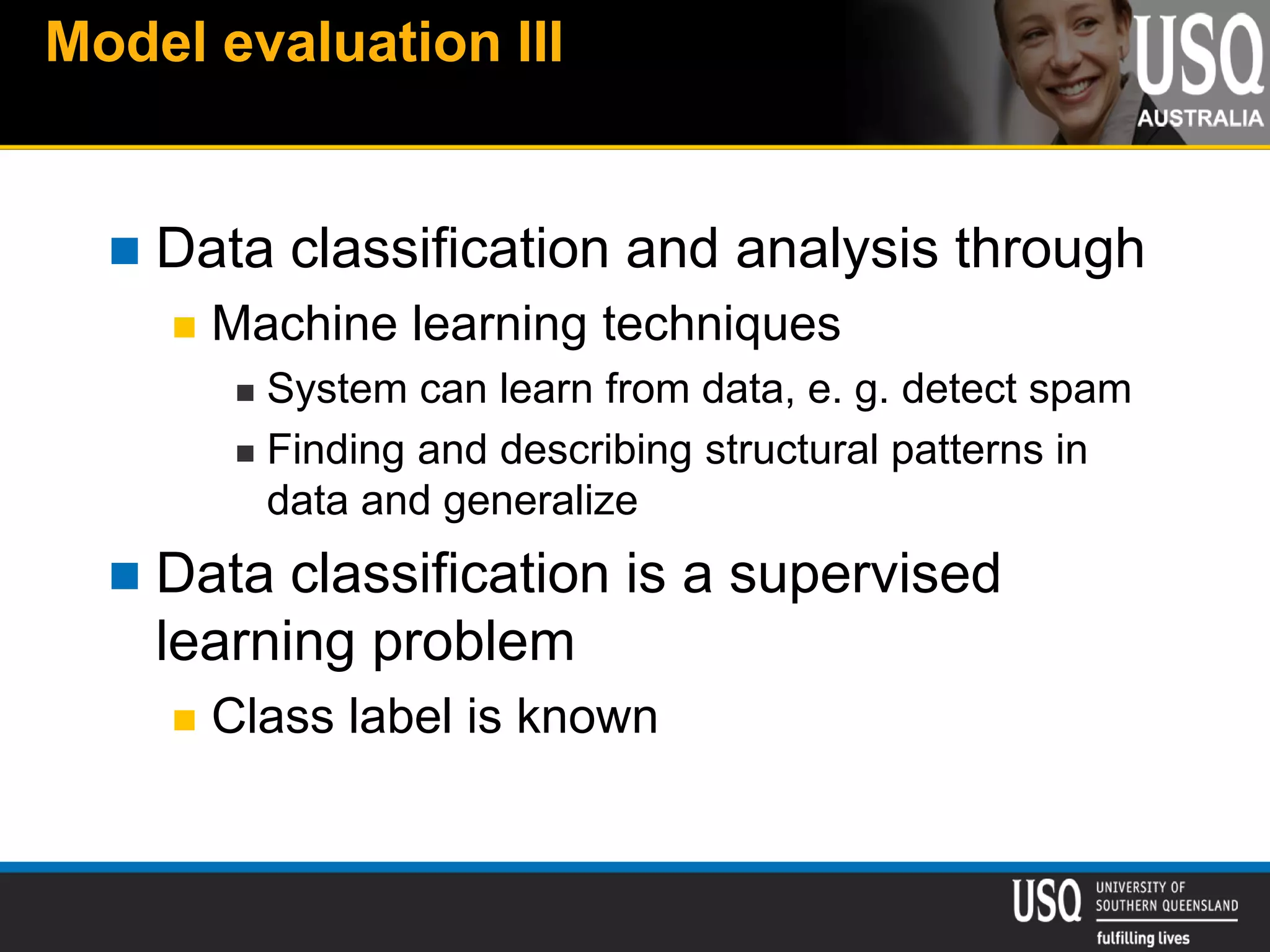 Model evaluation III
 Data classification and analysis through
 Machine learning techniques
 System can learn from data, e. g. detect spam
 Finding and describing structural patterns in
data and generalize
 Data classification is a supervised
learning problem
 Class label is known
 