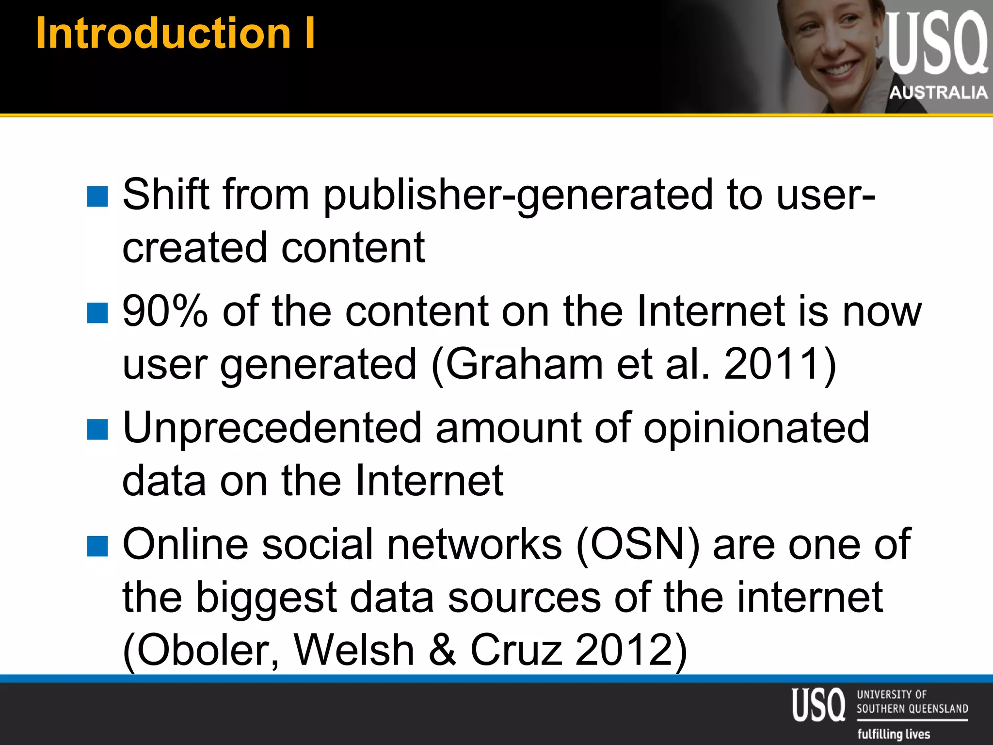 Introduction I
 Shift from publisher-generated to user-
created content
 90% of the content on the Internet is now
user generated (Graham et al. 2011)
 Unprecedented amount of opinionated
data on the Internet
 Online social networks (OSN) are one of
the biggest data sources of the internet
(Oboler, Welsh & Cruz 2012)
 