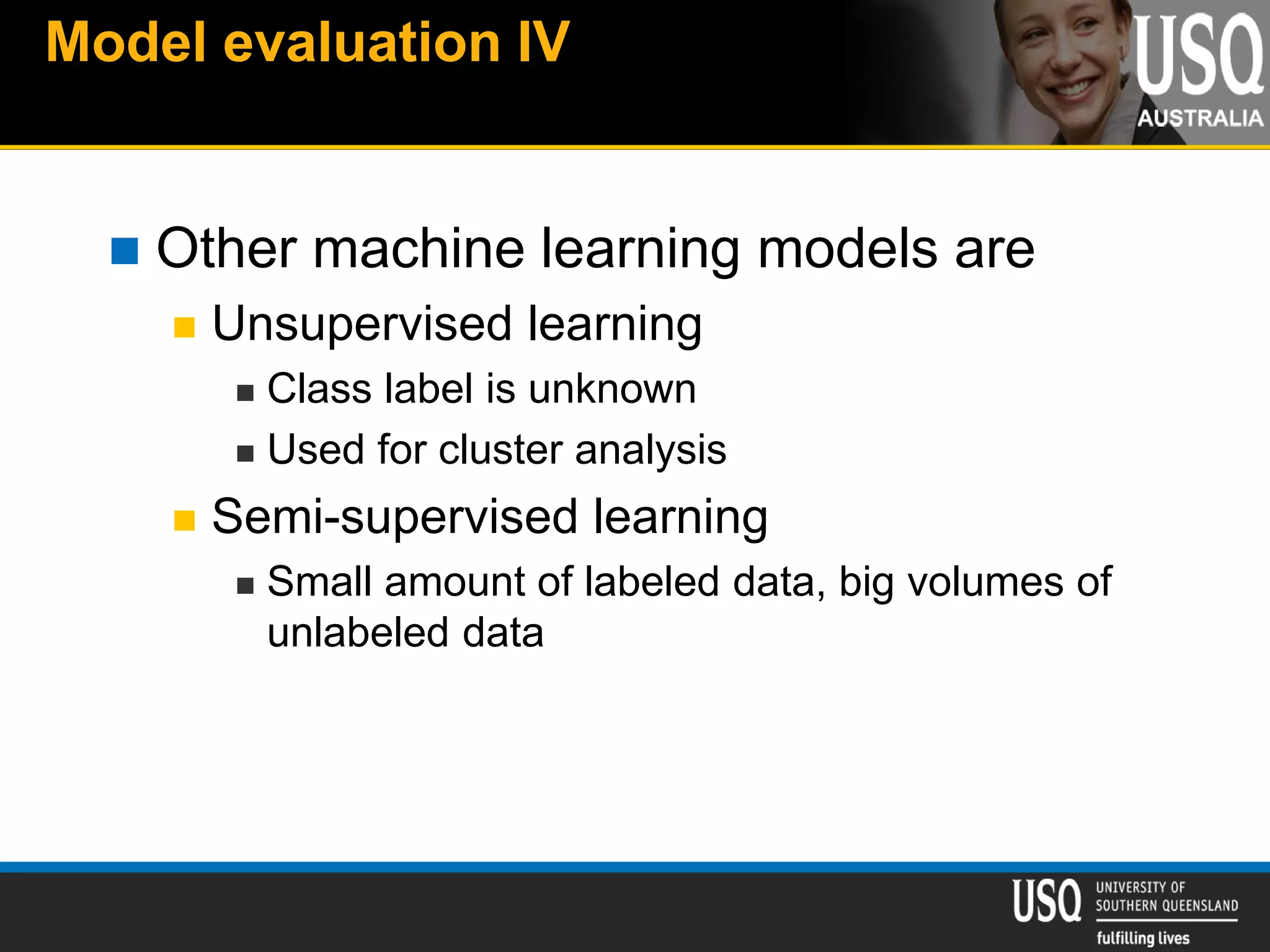 Model evaluation IV
 Other machine learning models are
 Unsupervised learning
 Class label is unknown
 Used for cluster analysis
 Semi-supervised learning
 Small amount of labeled data, big volumes of
unlabeled data
 