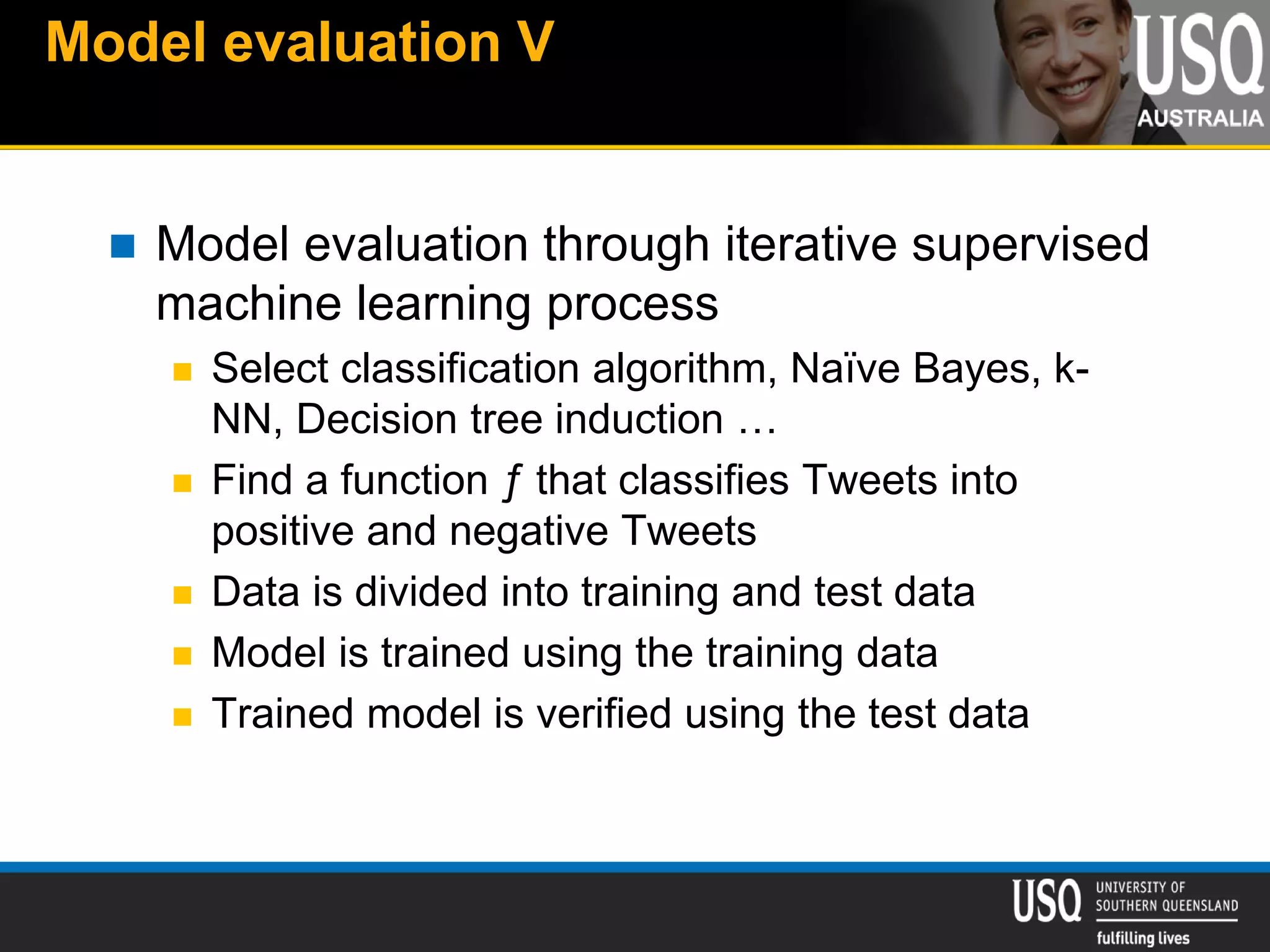 Model evaluation V
 Model evaluation through iterative supervised
machine learning process
 Select classification algorithm, Naïve Bayes, k-
NN, Decision tree induction …
 Find a function ƒ that classifies Tweets into
positive and negative Tweets
 Data is divided into training and test data
 Model is trained using the training data
 Trained model is verified using the test data
 