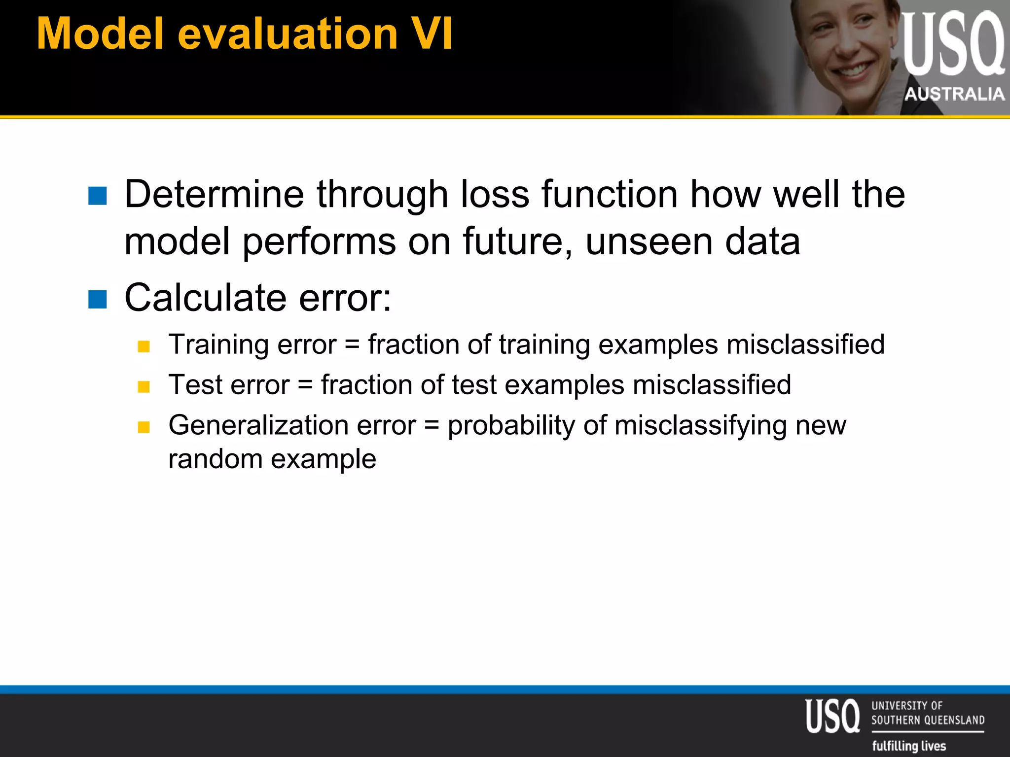 Model evaluation VI
 Determine through loss function how well the
model performs on future, unseen data
 Calculate error:
 Training error = fraction of training examples misclassified
 Test error = fraction of test examples misclassified
 Generalization error = probability of misclassifying new
random example
 