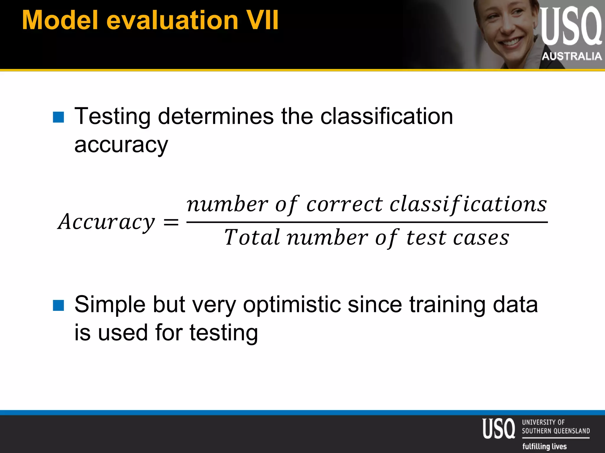 Model evaluation VII
 Testing determines the classification
accuracy
𝐴𝑐𝑐𝑢𝑟𝑎𝑐𝑦 =
𝑛𝑢𝑚𝑏𝑒𝑟 𝑜𝑓 𝑐𝑜𝑟𝑟𝑒𝑐𝑡 𝑐𝑙𝑎𝑠𝑠𝑖𝑓𝑖𝑐𝑎𝑡𝑖𝑜𝑛𝑠
𝑇𝑜𝑡𝑎𝑙 𝑛𝑢𝑚𝑏𝑒𝑟 𝑜𝑓 𝑡𝑒𝑠𝑡 𝑐𝑎𝑠𝑒𝑠
 Simple but very optimistic since training data
is used for testing
 