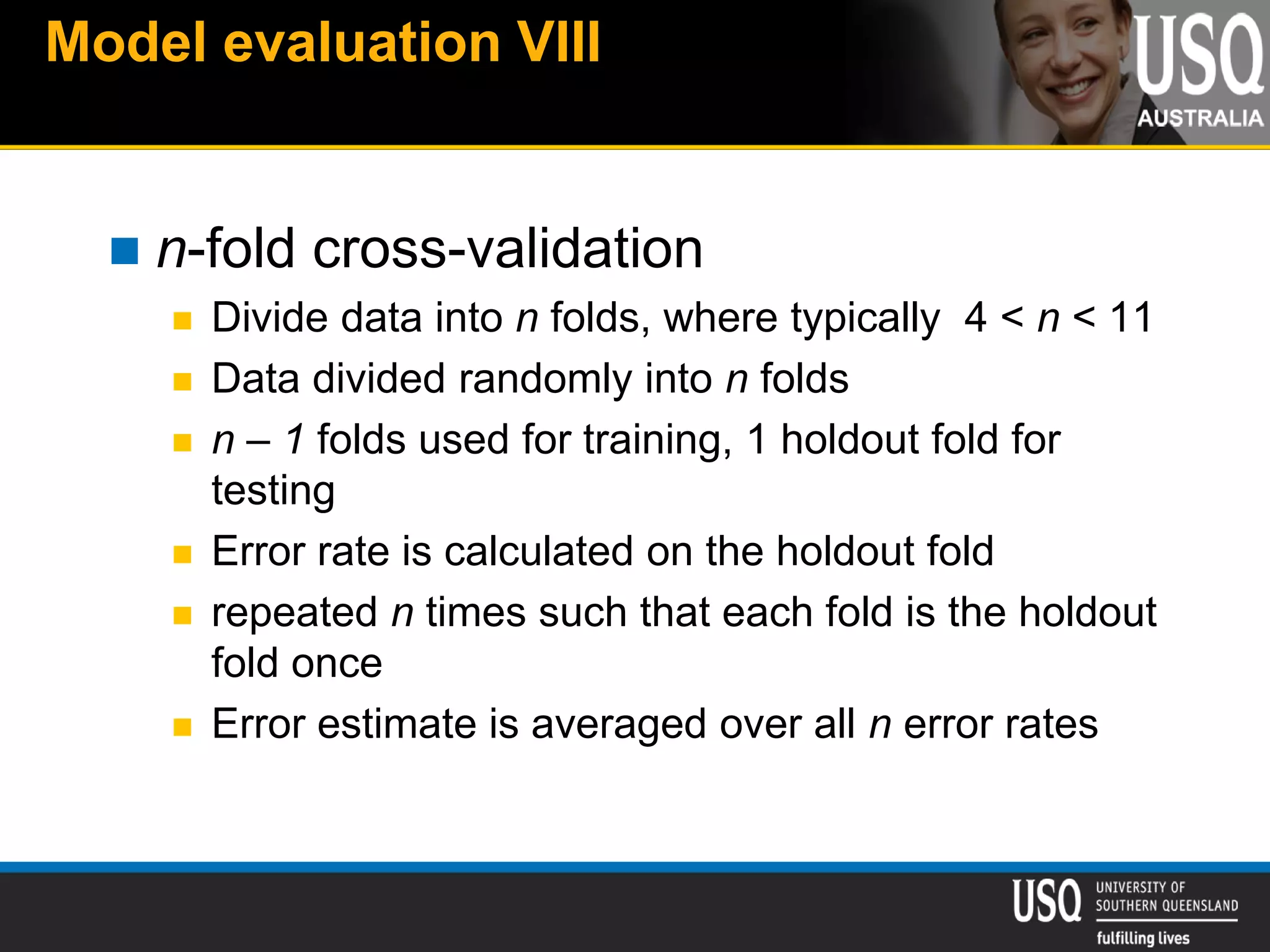 Model evaluation VIII
 n-fold cross-validation
 Divide data into n folds, where typically 4 < n < 11
 Data divided randomly into n folds
 n – 1 folds used for training, 1 holdout fold for
testing
 Error rate is calculated on the holdout fold
 repeated n times such that each fold is the holdout
fold once
 Error estimate is averaged over all n error rates
 