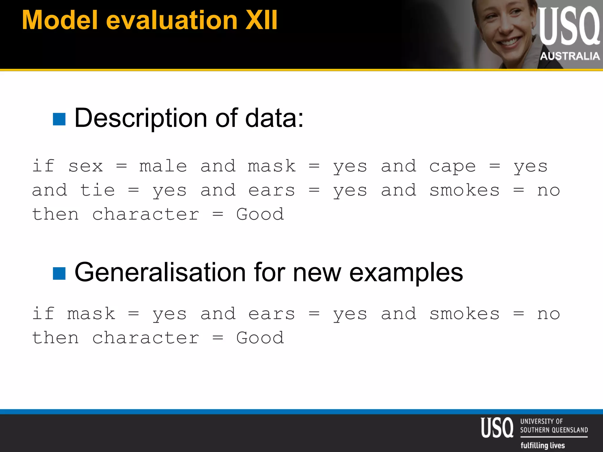 Model evaluation XII
 Description of data:
 Generalisation for new examples
if sex = male and mask = yes and cape = yes
and tie = yes and ears = yes and smokes = no
then character = Good
if mask = yes and ears = yes and smokes = no
then character = Good
 