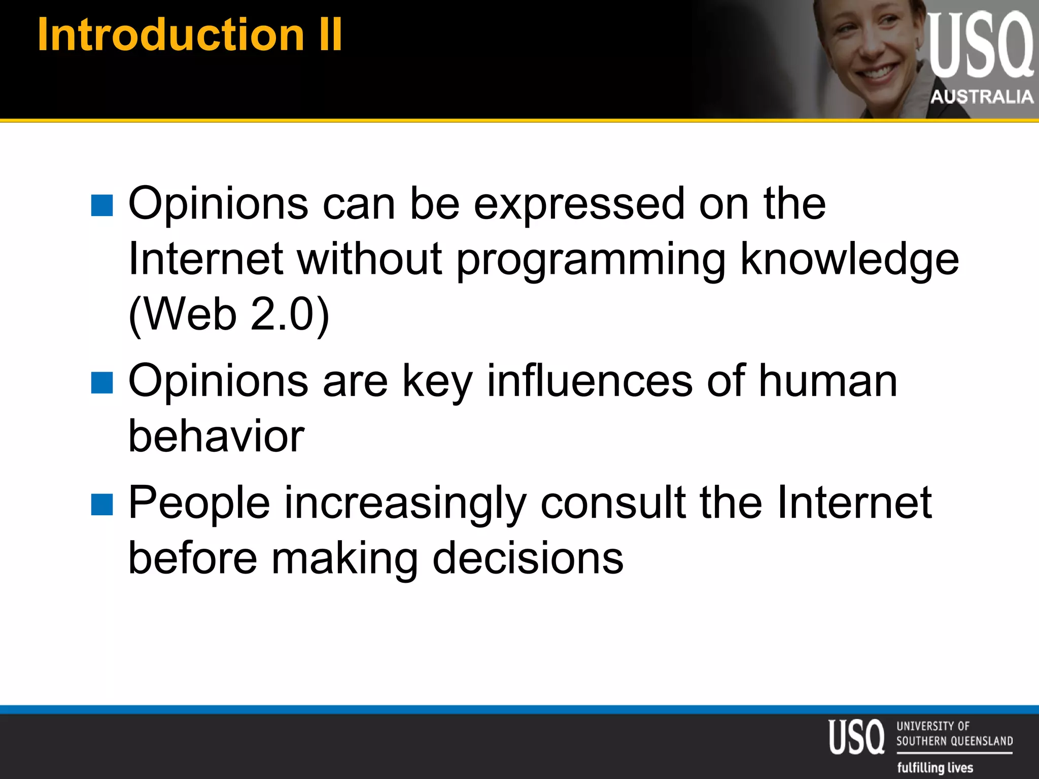 Introduction II
 Opinions can be expressed on the
Internet without programming knowledge
(Web 2.0)
 Opinions are key influences of human
behavior
 People increasingly consult the Internet
before making decisions
 