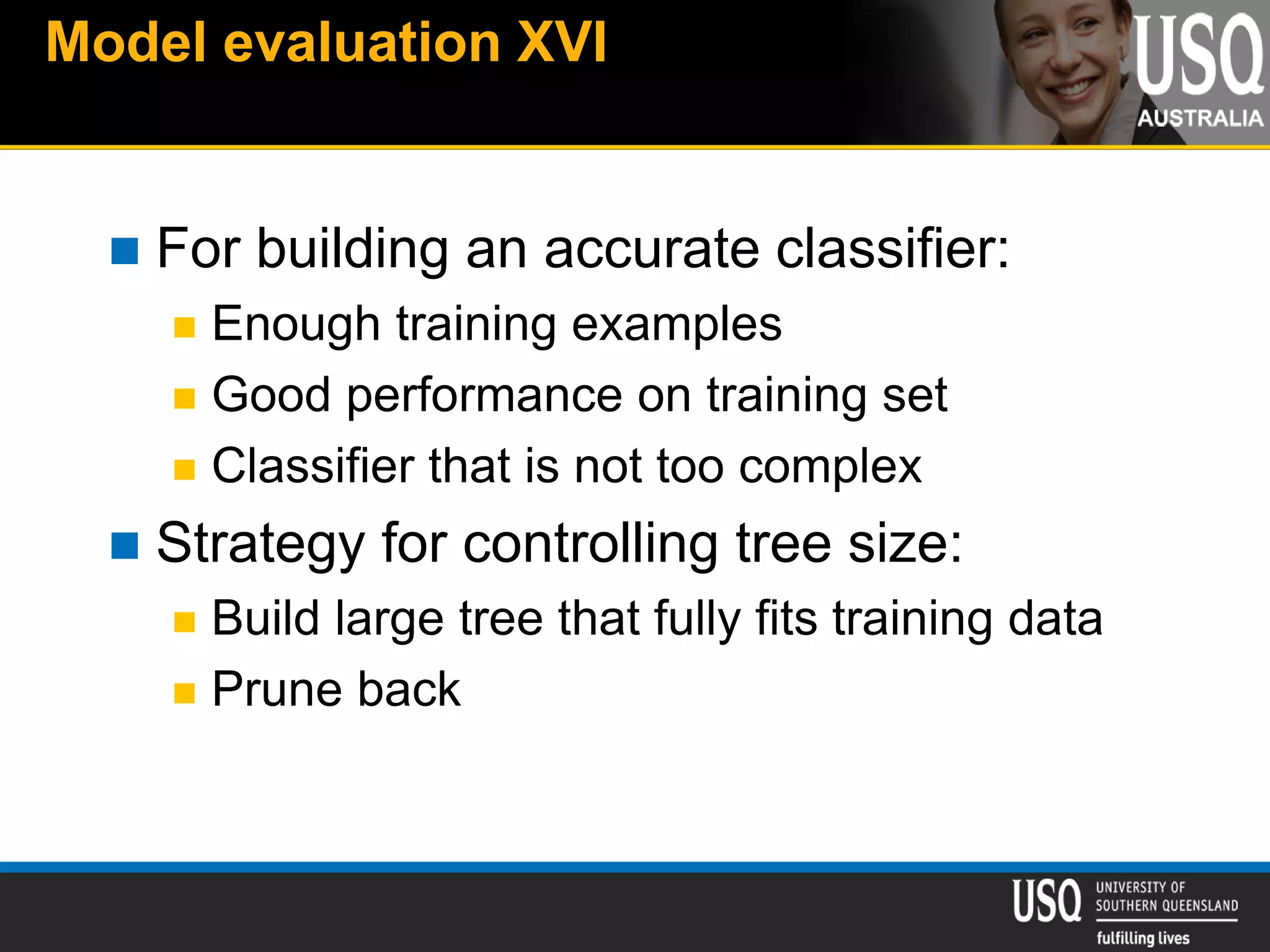 Model evaluation XVI
 For building an accurate classifier:
 Enough training examples
 Good performance on training set
 Classifier that is not too complex
 Strategy for controlling tree size:
 Build large tree that fully fits training data
 Prune back
 