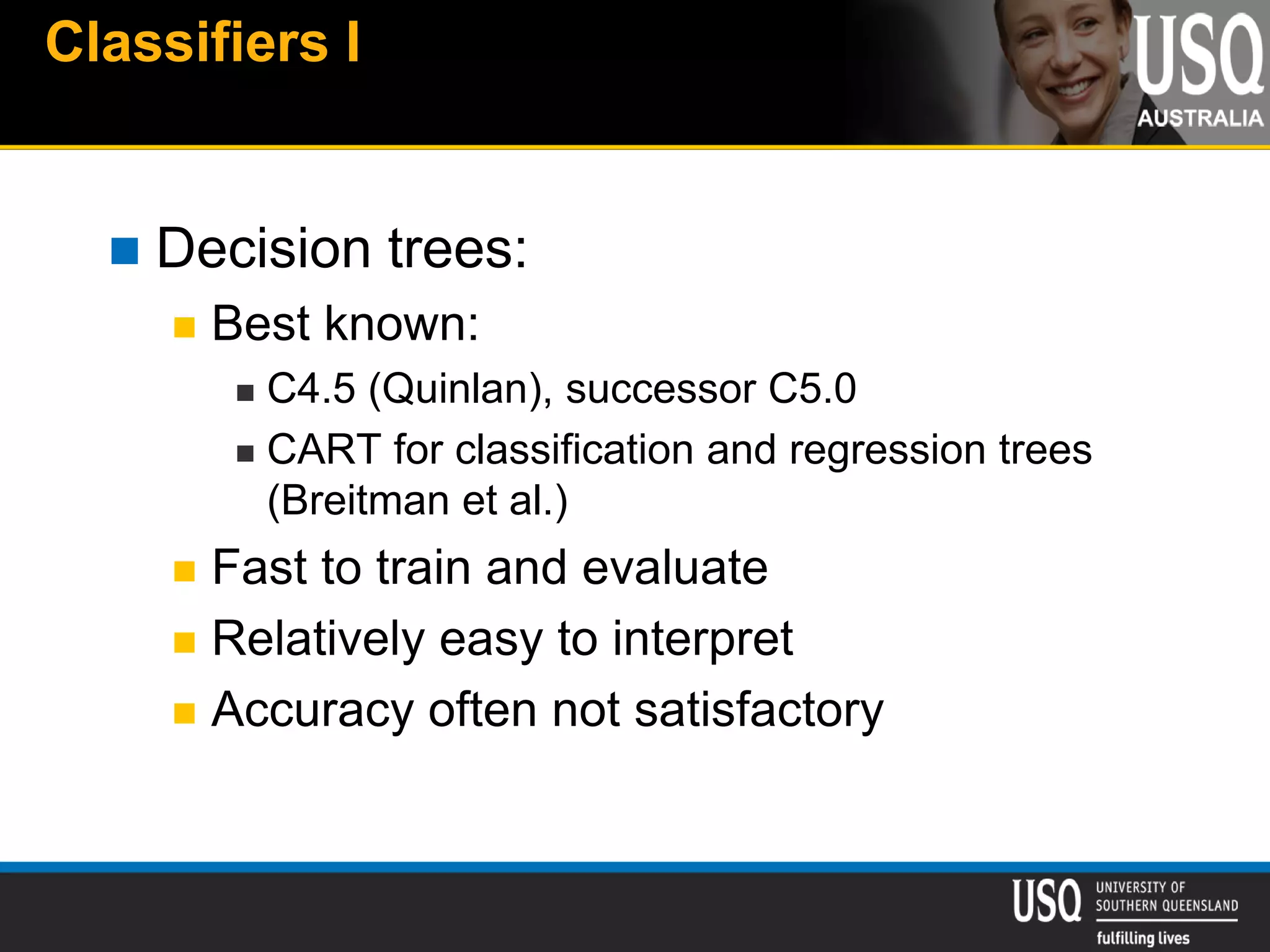 Classifiers I
 Decision trees:
 Best known:
 C4.5 (Quinlan), successor C5.0
 CART for classification and regression trees
(Breitman et al.)
 Fast to train and evaluate
 Relatively easy to interpret
 Accuracy often not satisfactory
 