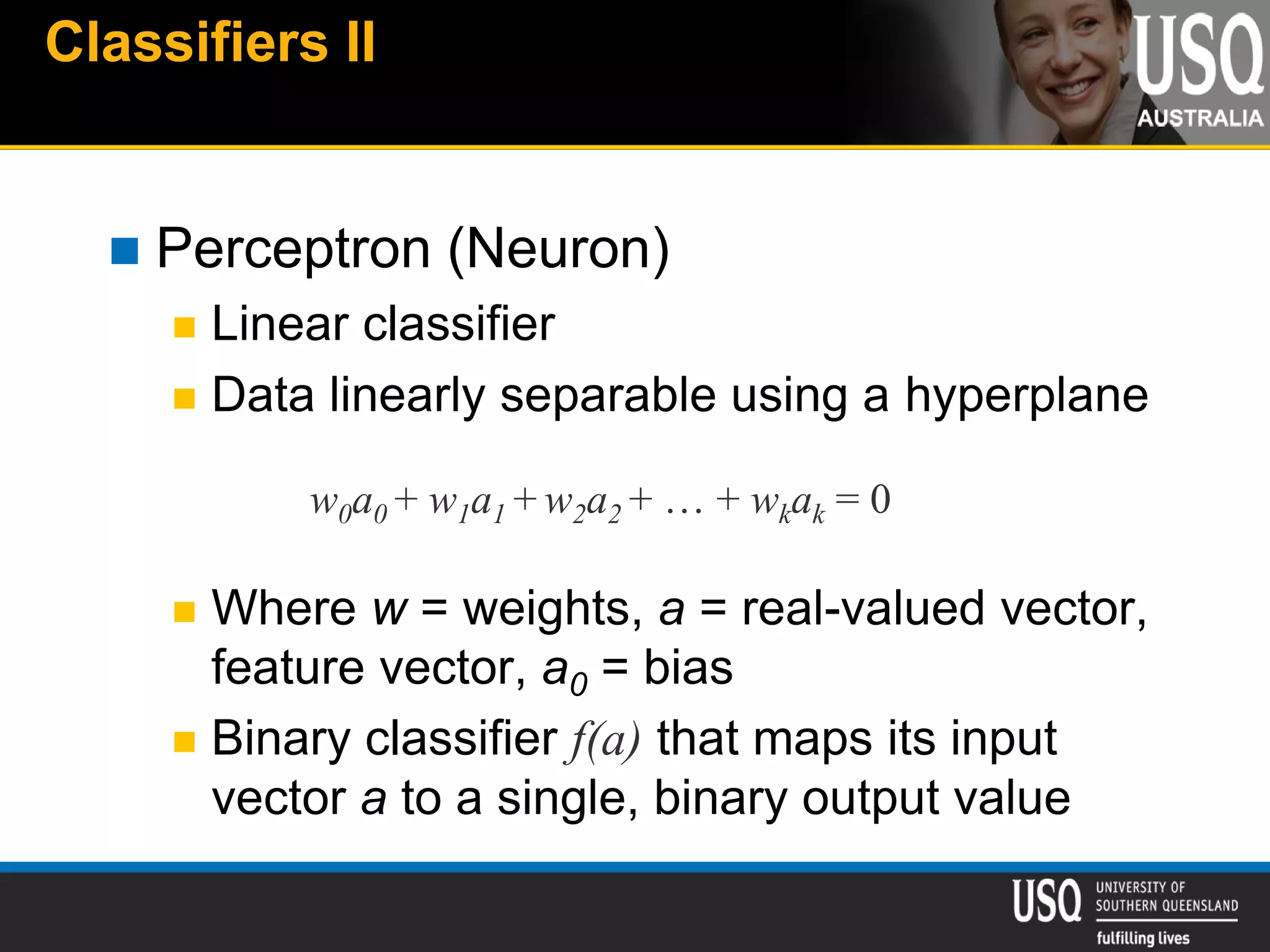 Classifiers II
 Perceptron (Neuron)
 Linear classifier
 Data linearly separable using a hyperplane
 Where w = weights, a = real-valued vector,
feature vector, a0 = bias
 Binary classifier f(a) that maps its input
vector a to a single, binary output value
w0a0 + w1a1 + w2a2 + … + wkak = 0
 