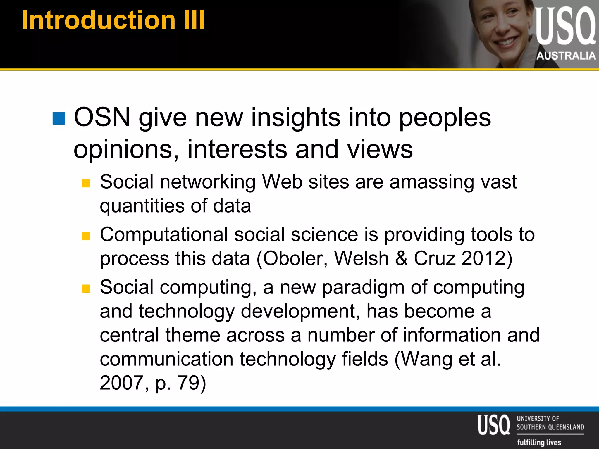Introduction III
 OSN give new insights into peoples
opinions, interests and views
 Social networking Web sites are amassing vast
quantities of data
 Computational social science is providing tools to
process this data (Oboler, Welsh & Cruz 2012)
 Social computing, a new paradigm of computing
and technology development, has become a
central theme across a number of information and
communication technology fields (Wang et al.
2007, p. 79)
 