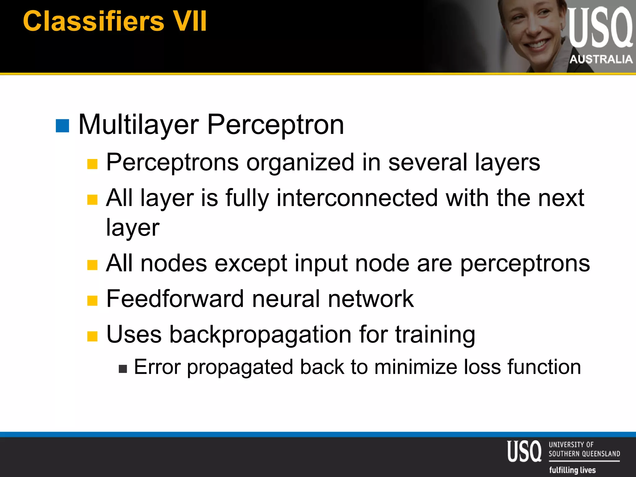 Classifiers VII
 Multilayer Perceptron
 Perceptrons organized in several layers
 All layer is fully interconnected with the next
layer
 All nodes except input node are perceptrons
 Feedforward neural network
 Uses backpropagation for training
 Error propagated back to minimize loss function
 