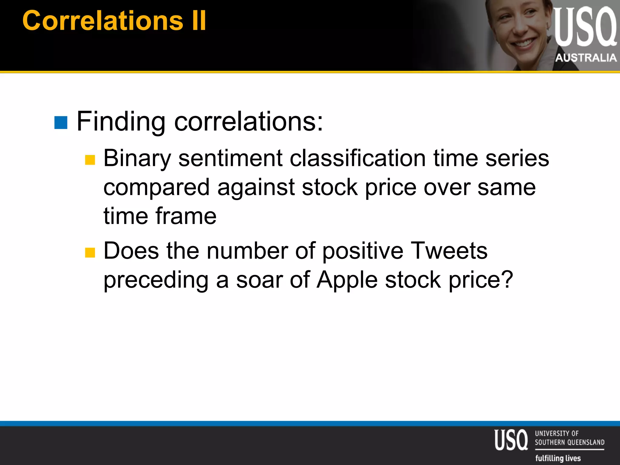 Correlations II
 Finding correlations:
 Binary sentiment classification time series
compared against stock price over same
time frame
 Does the number of positive Tweets
preceding a soar of Apple stock price?
 