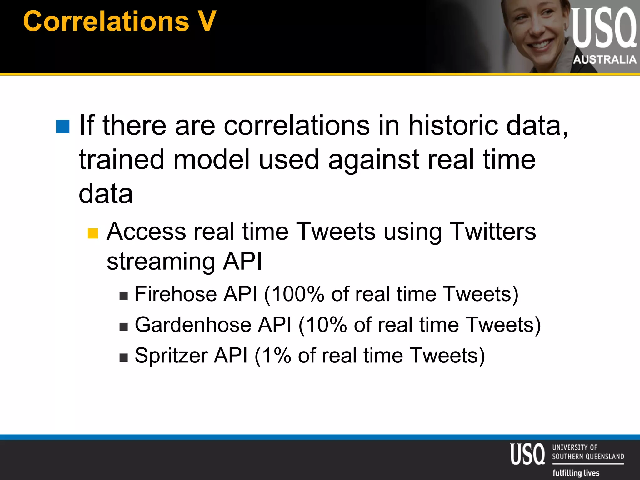 Correlations V
 If there are correlations in historic data,
trained model used against real time
data
 Access real time Tweets using Twitters
streaming API
 Firehose API (100% of real time Tweets)
 Gardenhose API (10% of real time Tweets)
 Spritzer API (1% of real time Tweets)
 