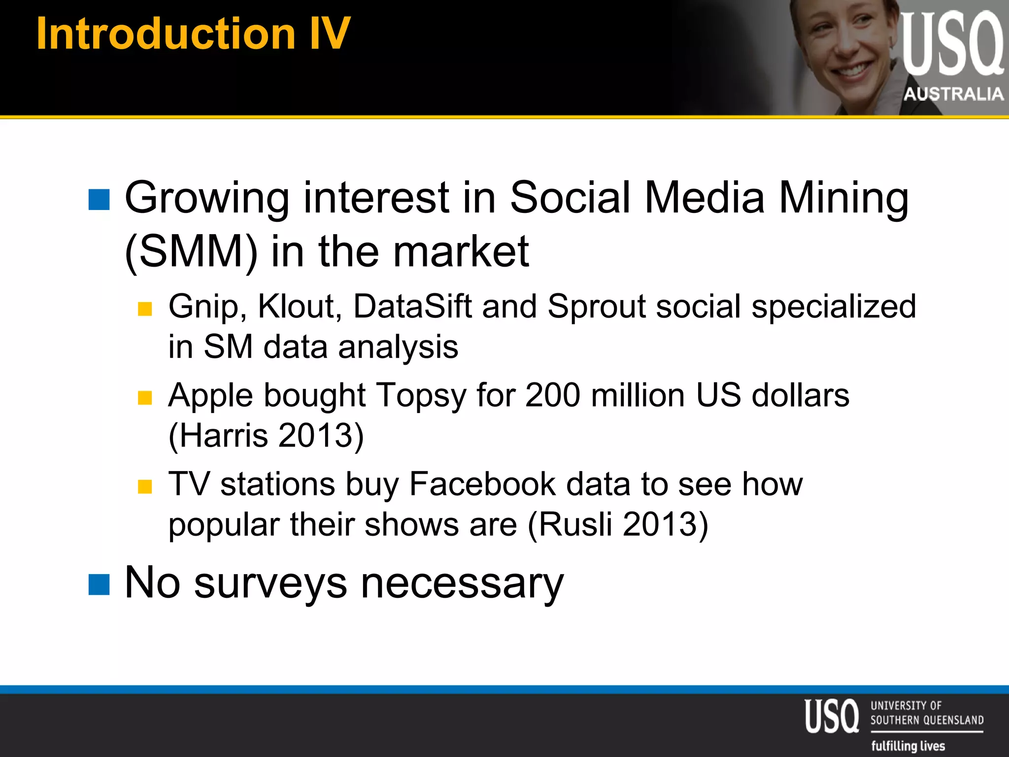 Introduction IV
 Growing interest in Social Media Mining
(SMM) in the market
 Gnip, Klout, DataSift and Sprout social specialized
in SM data analysis
 Apple bought Topsy for 200 million US dollars
(Harris 2013)
 TV stations buy Facebook data to see how
popular their shows are (Rusli 2013)
 No surveys necessary
 