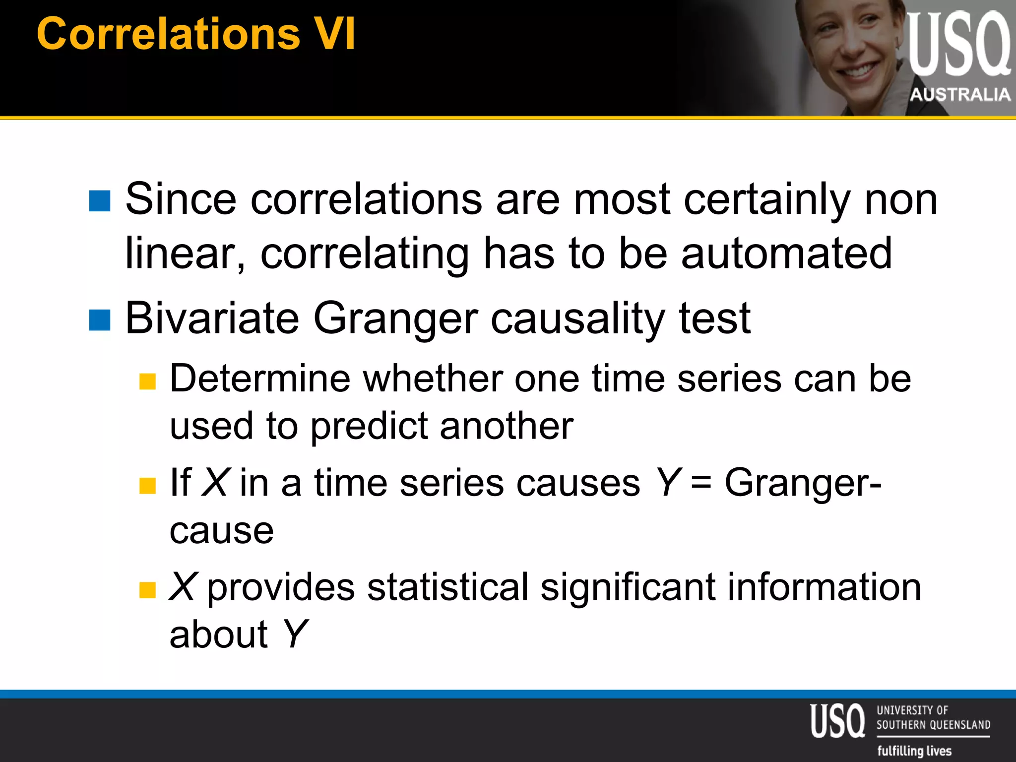 Correlations VI
 Since correlations are most certainly non
linear, correlating has to be automated
 Bivariate Granger causality test
 Determine whether one time series can be
used to predict another
 If X in a time series causes Y = Granger-
cause
 X provides statistical significant information
about Y
 