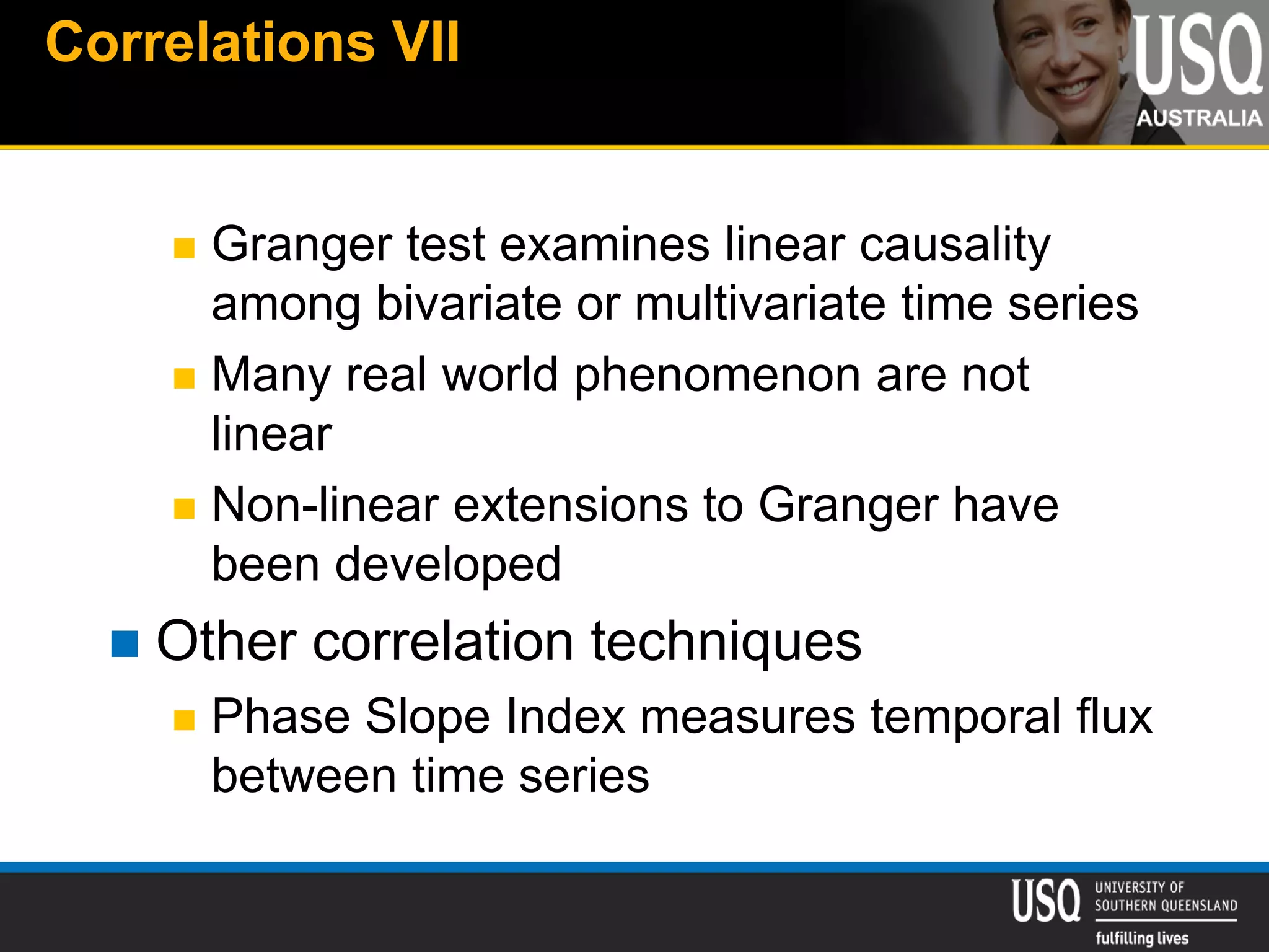 Correlations VII
 Granger test examines linear causality
among bivariate or multivariate time series
 Many real world phenomenon are not
linear
 Non-linear extensions to Granger have
been developed
 Other correlation techniques
 Phase Slope Index measures temporal flux
between time series
 