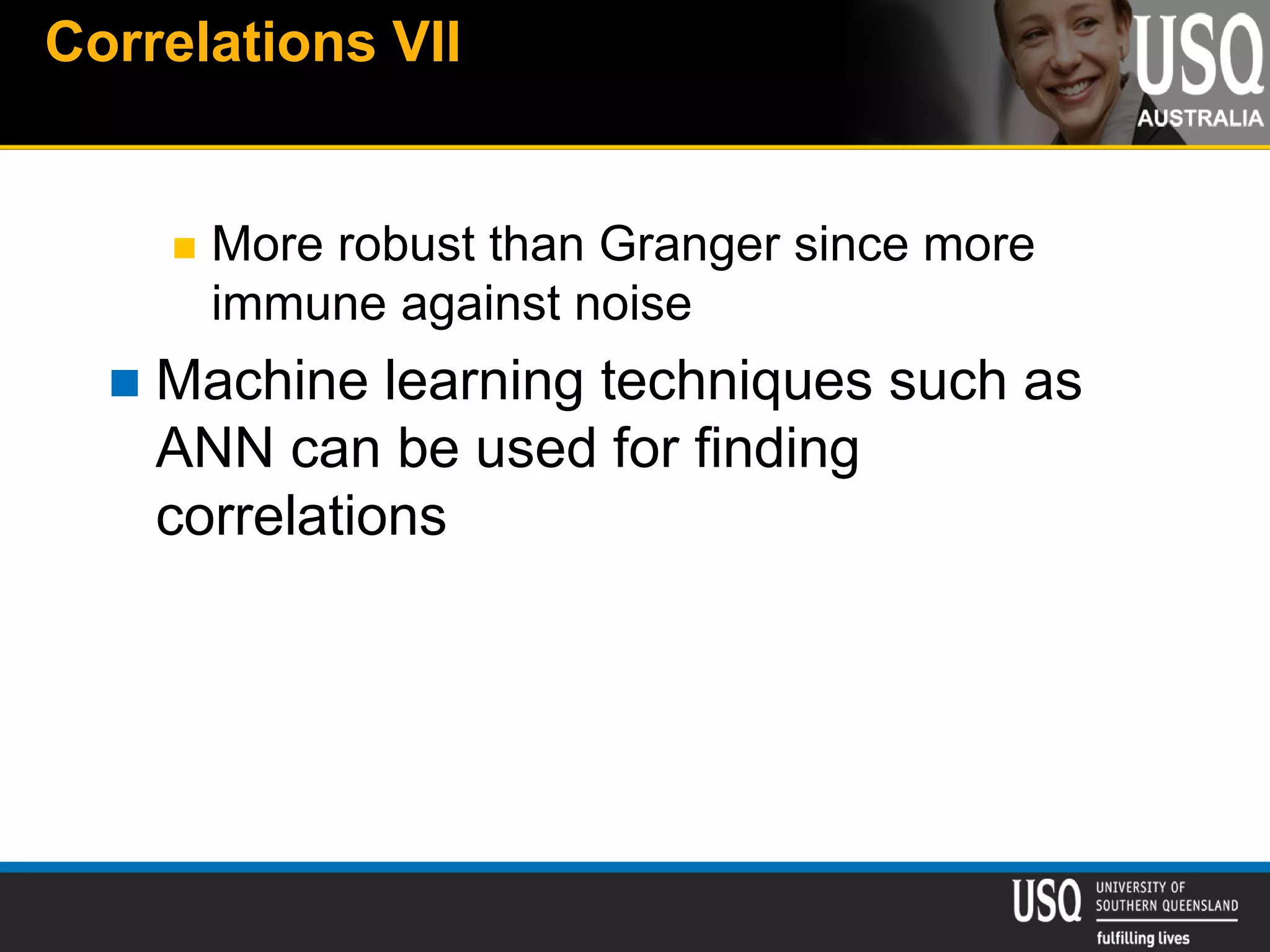 Correlations VII
 More robust than Granger since more
immune against noise
 Machine learning techniques such as
ANN can be used for finding
correlations
 