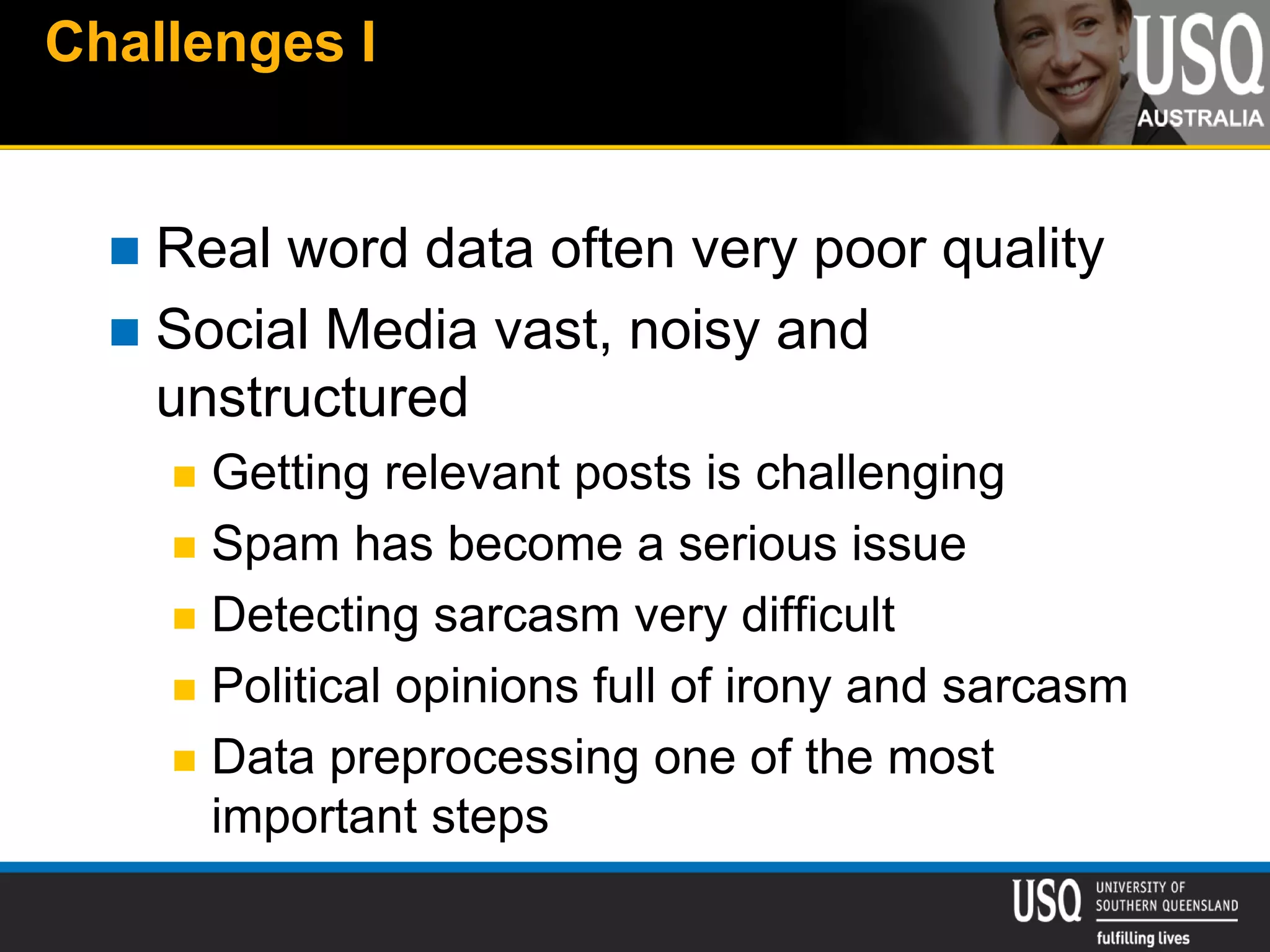 Challenges I
 Real word data often very poor quality
 Social Media vast, noisy and
unstructured
 Getting relevant posts is challenging
 Spam has become a serious issue
 Detecting sarcasm very difficult
 Political opinions full of irony and sarcasm
 Data preprocessing one of the most
important steps
 