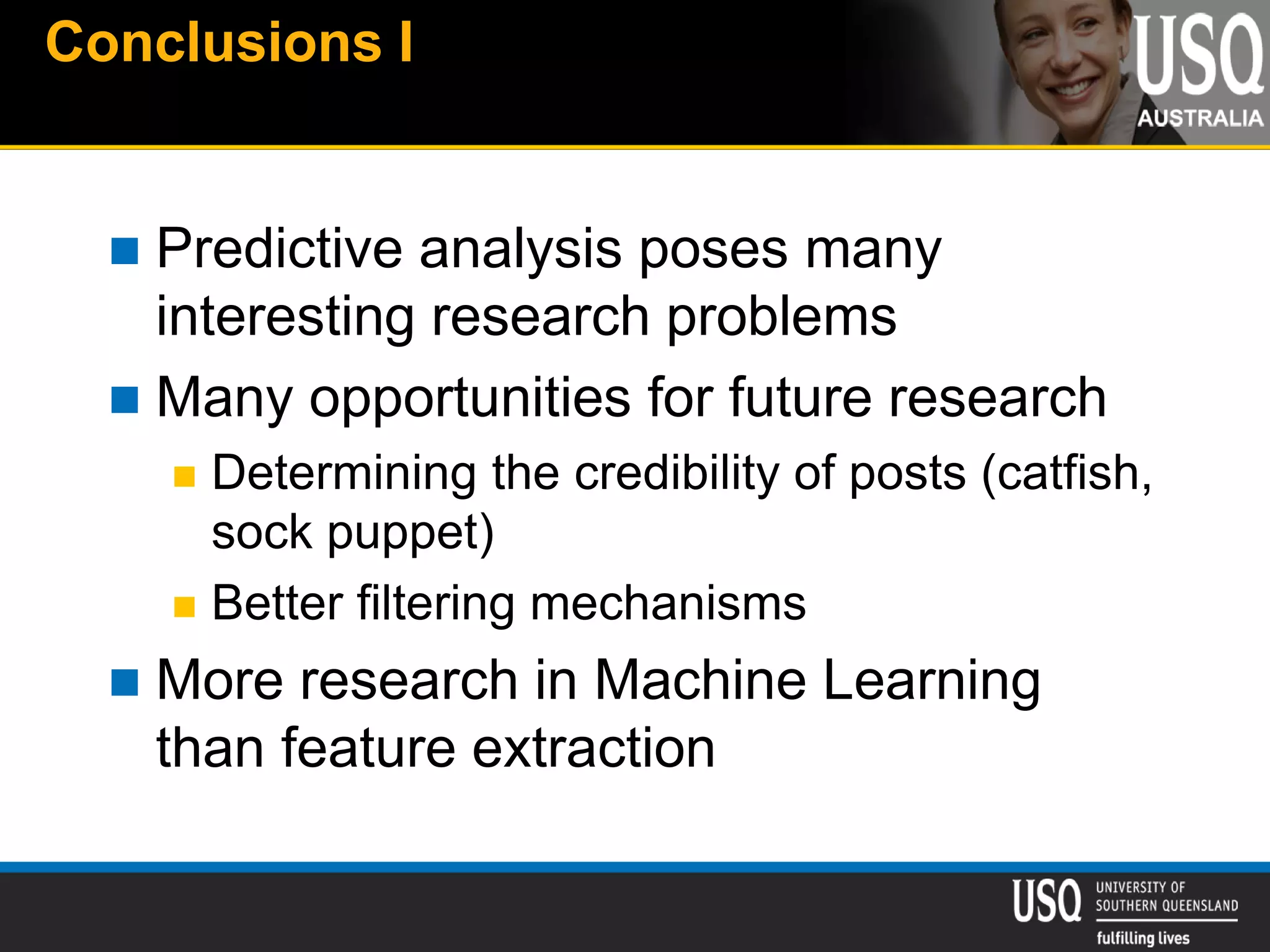 Conclusions I
 Predictive analysis poses many
interesting research problems
 Many opportunities for future research
 Determining the credibility of posts (catfish,
sock puppet)
 Better filtering mechanisms
 More research in Machine Learning
than feature extraction
 