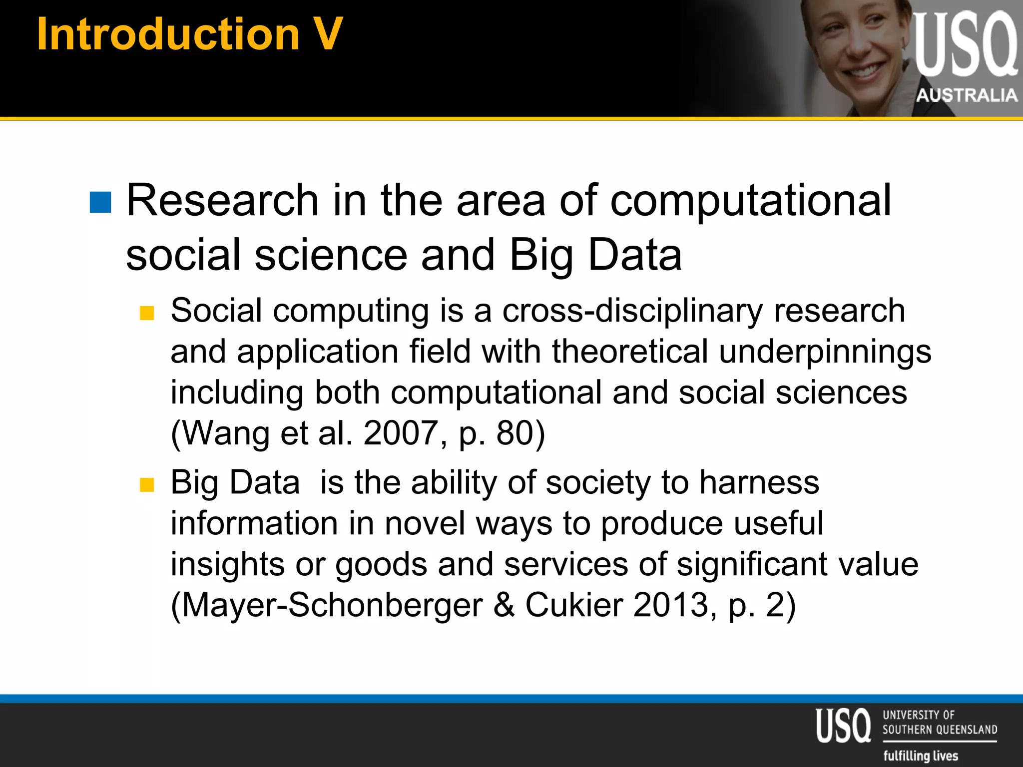Introduction V
 Research in the area of computational
social science and Big Data
 Social computing is a cross-disciplinary research
and application field with theoretical underpinnings
including both computational and social sciences
(Wang et al. 2007, p. 80)
 Big Data is the ability of society to harness
information in novel ways to produce useful
insights or goods and services of significant value
(Mayer-Schonberger & Cukier 2013, p. 2)
 