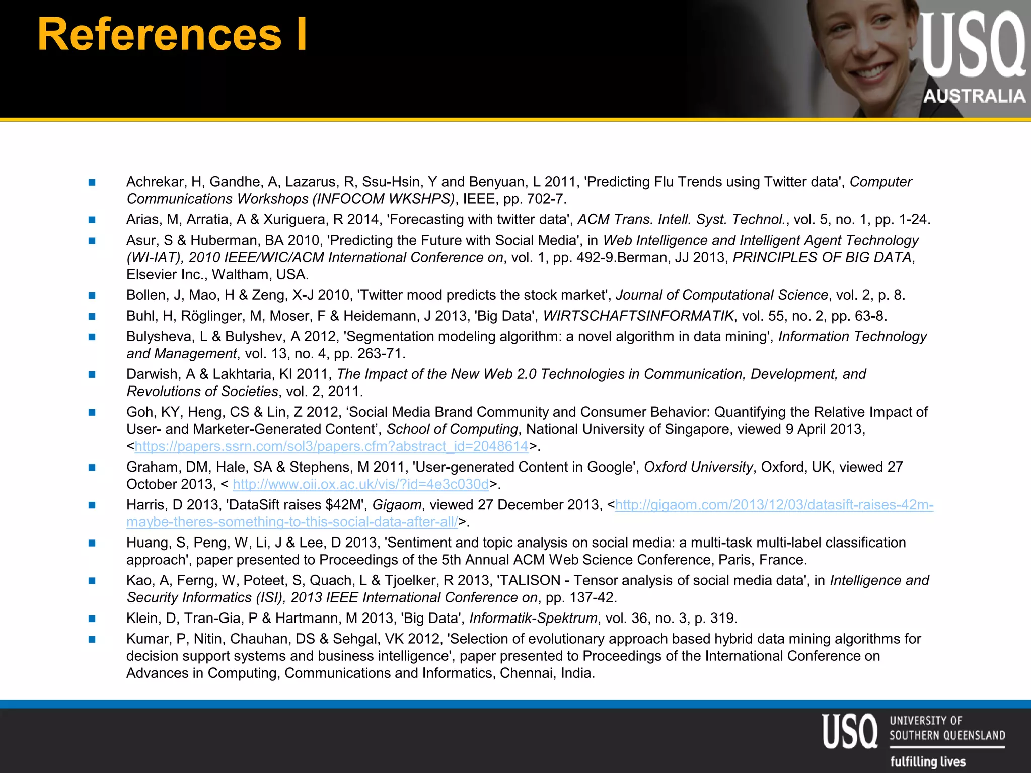 References I
 Achrekar, H, Gandhe, A, Lazarus, R, Ssu-Hsin, Y and Benyuan, L 2011, 'Predicting Flu Trends using Twitter data', Computer
Communications Workshops (INFOCOM WKSHPS), IEEE, pp. 702-7.
 Arias, M, Arratia, A & Xuriguera, R 2014, 'Forecasting with twitter data', ACM Trans. Intell. Syst. Technol., vol. 5, no. 1, pp. 1-24.
 Asur, S & Huberman, BA 2010, 'Predicting the Future with Social Media', in Web Intelligence and Intelligent Agent Technology
(WI-IAT), 2010 IEEE/WIC/ACM International Conference on, vol. 1, pp. 492-9.Berman, JJ 2013, PRINCIPLES OF BIG DATA,
Elsevier Inc., Waltham, USA.
 Bollen, J, Mao, H & Zeng, X-J 2010, 'Twitter mood predicts the stock market', Journal of Computational Science, vol. 2, p. 8.
 Buhl, H, Röglinger, M, Moser, F & Heidemann, J 2013, 'Big Data', WIRTSCHAFTSINFORMATIK, vol. 55, no. 2, pp. 63-8.
 Bulysheva, L & Bulyshev, A 2012, 'Segmentation modeling algorithm: a novel algorithm in data mining', Information Technology
and Management, vol. 13, no. 4, pp. 263-71.
 Darwish, A & Lakhtaria, KI 2011, The Impact of the New Web 2.0 Technologies in Communication, Development, and
Revolutions of Societies, vol. 2, 2011.
 Goh, KY, Heng, CS & Lin, Z 2012, ‘Social Media Brand Community and Consumer Behavior: Quantifying the Relative Impact of
User- and Marketer-Generated Content’, School of Computing, National University of Singapore, viewed 9 April 2013,
<https://papers.ssrn.com/sol3/papers.cfm?abstract_id=2048614>.
 Graham, DM, Hale, SA & Stephens, M 2011, 'User-generated Content in Google', Oxford University, Oxford, UK, viewed 27
October 2013, < http://www.oii.ox.ac.uk/vis/?id=4e3c030d>.
 Harris, D 2013, 'DataSift raises $42M', Gigaom, viewed 27 December 2013, <http://gigaom.com/2013/12/03/datasift-raises-42m-
maybe-theres-something-to-this-social-data-after-all/>.
 Huang, S, Peng, W, Li, J & Lee, D 2013, 'Sentiment and topic analysis on social media: a multi-task multi-label classification
approach', paper presented to Proceedings of the 5th Annual ACM Web Science Conference, Paris, France.
 Kao, A, Ferng, W, Poteet, S, Quach, L & Tjoelker, R 2013, 'TALISON - Tensor analysis of social media data', in Intelligence and
Security Informatics (ISI), 2013 IEEE International Conference on, pp. 137-42.
 Klein, D, Tran-Gia, P & Hartmann, M 2013, 'Big Data', Informatik-Spektrum, vol. 36, no. 3, p. 319.
 Kumar, P, Nitin, Chauhan, DS & Sehgal, VK 2012, 'Selection of evolutionary approach based hybrid data mining algorithms for
decision support systems and business intelligence', paper presented to Proceedings of the International Conference on
Advances in Computing, Communications and Informatics, Chennai, India.
 