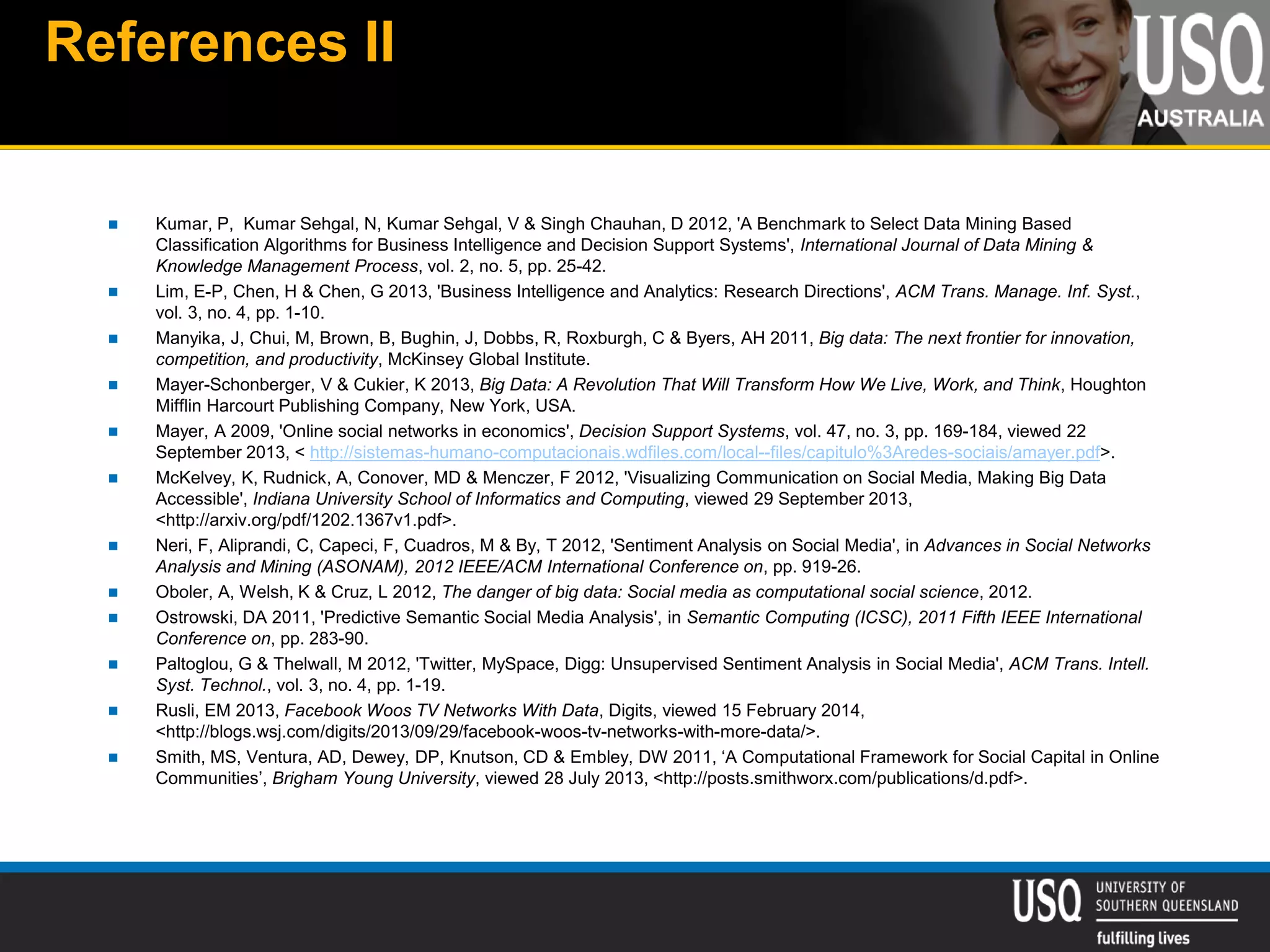 References II
 Kumar, P, Kumar Sehgal, N, Kumar Sehgal, V & Singh Chauhan, D 2012, 'A Benchmark to Select Data Mining Based
Classification Algorithms for Business Intelligence and Decision Support Systems', International Journal of Data Mining &
Knowledge Management Process, vol. 2, no. 5, pp. 25-42.
 Lim, E-P, Chen, H & Chen, G 2013, 'Business Intelligence and Analytics: Research Directions', ACM Trans. Manage. Inf. Syst.,
vol. 3, no. 4, pp. 1-10.
 Manyika, J, Chui, M, Brown, B, Bughin, J, Dobbs, R, Roxburgh, C & Byers, AH 2011, Big data: The next frontier for innovation,
competition, and productivity, McKinsey Global Institute.
 Mayer-Schonberger, V & Cukier, K 2013, Big Data: A Revolution That Will Transform How We Live, Work, and Think, Houghton
Mifflin Harcourt Publishing Company, New York, USA.
 Mayer, A 2009, 'Online social networks in economics', Decision Support Systems, vol. 47, no. 3, pp. 169-184, viewed 22
September 2013, < http://sistemas-humano-computacionais.wdfiles.com/local--files/capitulo%3Aredes-sociais/amayer.pdf>.
 McKelvey, K, Rudnick, A, Conover, MD & Menczer, F 2012, 'Visualizing Communication on Social Media, Making Big Data
Accessible', Indiana University School of Informatics and Computing, viewed 29 September 2013,
<http://arxiv.org/pdf/1202.1367v1.pdf>.
 Neri, F, Aliprandi, C, Capeci, F, Cuadros, M & By, T 2012, 'Sentiment Analysis on Social Media', in Advances in Social Networks
Analysis and Mining (ASONAM), 2012 IEEE/ACM International Conference on, pp. 919-26.
 Oboler, A, Welsh, K & Cruz, L 2012, The danger of big data: Social media as computational social science, 2012.
 Ostrowski, DA 2011, 'Predictive Semantic Social Media Analysis', in Semantic Computing (ICSC), 2011 Fifth IEEE International
Conference on, pp. 283-90.
 Paltoglou, G & Thelwall, M 2012, 'Twitter, MySpace, Digg: Unsupervised Sentiment Analysis in Social Media', ACM Trans. Intell.
Syst. Technol., vol. 3, no. 4, pp. 1-19.
 Rusli, EM 2013, Facebook Woos TV Networks With Data, Digits, viewed 15 February 2014,
<http://blogs.wsj.com/digits/2013/09/29/facebook-woos-tv-networks-with-more-data/>.
 Smith, MS, Ventura, AD, Dewey, DP, Knutson, CD & Embley, DW 2011, ‘A Computational Framework for Social Capital in Online
Communities’, Brigham Young University, viewed 28 July 2013, <http://posts.smithworx.com/publications/d.pdf>.
 
