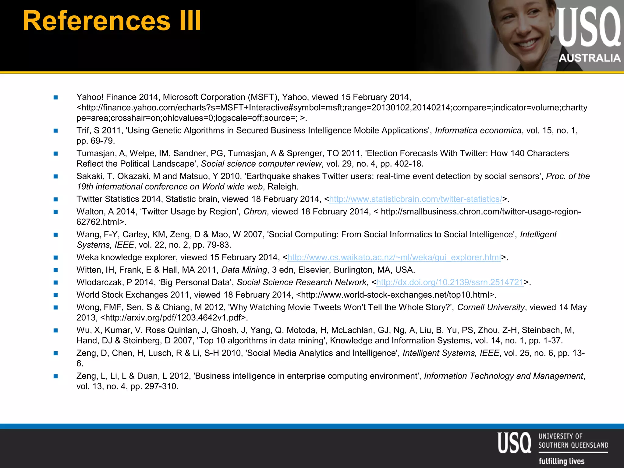 References III
 Yahoo! Finance 2014, Microsoft Corporation (MSFT), Yahoo, viewed 15 February 2014,
<http://finance.yahoo.com/echarts?s=MSFT+Interactive#symbol=msft;range=20130102,20140214;compare=;indicator=volume;chartty
pe=area;crosshair=on;ohlcvalues=0;logscale=off;source=; >.
 Trif, S 2011, 'Using Genetic Algorithms in Secured Business Intelligence Mobile Applications', Informatica economica, vol. 15, no. 1,
pp. 69-79.
 Tumasjan, A, Welpe, IM, Sandner, PG, Tumasjan, A & Sprenger, TO 2011, 'Election Forecasts With Twitter: How 140 Characters
Reflect the Political Landscape', Social science computer review, vol. 29, no. 4, pp. 402-18.
 Sakaki, T, Okazaki, M and Matsuo, Y 2010, 'Earthquake shakes Twitter users: real-time event detection by social sensors', Proc. of the
19th international conference on World wide web, Raleigh.
 Twitter Statistics 2014, Statistic brain, viewed 18 February 2014, <http://www.statisticbrain.com/twitter-statistics/>.
 Walton, A 2014, ‘Twitter Usage by Region’, Chron, viewed 18 February 2014, < http://smallbusiness.chron.com/twitter-usage-region-
62762.html>.
 Wang, F-Y, Carley, KM, Zeng, D & Mao, W 2007, 'Social Computing: From Social Informatics to Social Intelligence', Intelligent
Systems, IEEE, vol. 22, no. 2, pp. 79-83.
 Weka knowledge explorer, viewed 15 February 2014, <http://www.cs.waikato.ac.nz/~ml/weka/gui_explorer.html>.
 Witten, IH, Frank, E & Hall, MA 2011, Data Mining, 3 edn, Elsevier, Burlington, MA, USA.
 Wlodarczak, P 2014, ‘Big Personal Data’, Social Science Research Network, <http://dx.doi.org/10.2139/ssrn.2514721>.
 World Stock Exchanges 2011, viewed 18 February 2014, <http://www.world-stock-exchanges.net/top10.html>.
 Wong, FMF, Sen, S & Chiang, M 2012, 'Why Watching Movie Tweets Won’t Tell the Whole Story?', Cornell University, viewed 14 May
2013, <http://arxiv.org/pdf/1203.4642v1.pdf>.
 Wu, X, Kumar, V, Ross Quinlan, J, Ghosh, J, Yang, Q, Motoda, H, McLachlan, GJ, Ng, A, Liu, B, Yu, PS, Zhou, Z-H, Steinbach, M,
Hand, DJ & Steinberg, D 2007, 'Top 10 algorithms in data mining', Knowledge and Information Systems, vol. 14, no. 1, pp. 1-37.
 Zeng, D, Chen, H, Lusch, R & Li, S-H 2010, 'Social Media Analytics and Intelligence', Intelligent Systems, IEEE, vol. 25, no. 6, pp. 13-
6.
 Zeng, L, Li, L & Duan, L 2012, 'Business intelligence in enterprise computing environment', Information Technology and Management,
vol. 13, no. 4, pp. 297-310.
 