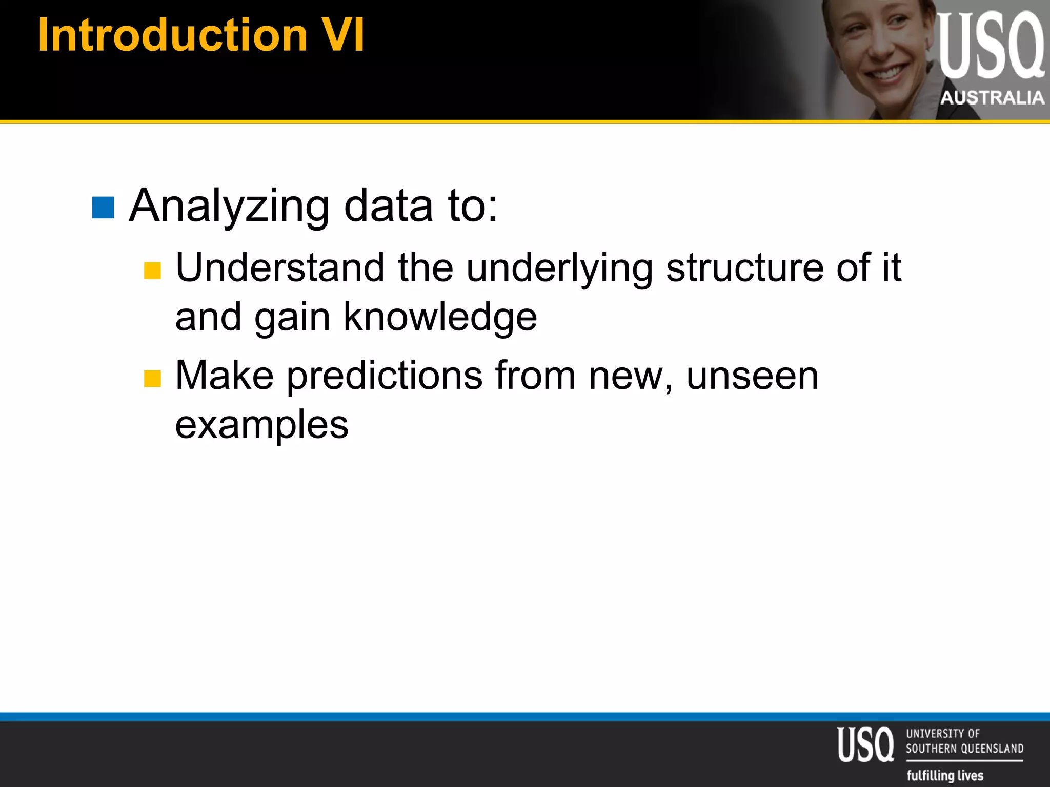 Introduction VI
 Analyzing data to:
 Understand the underlying structure of it
and gain knowledge
 Make predictions from new, unseen
examples
 