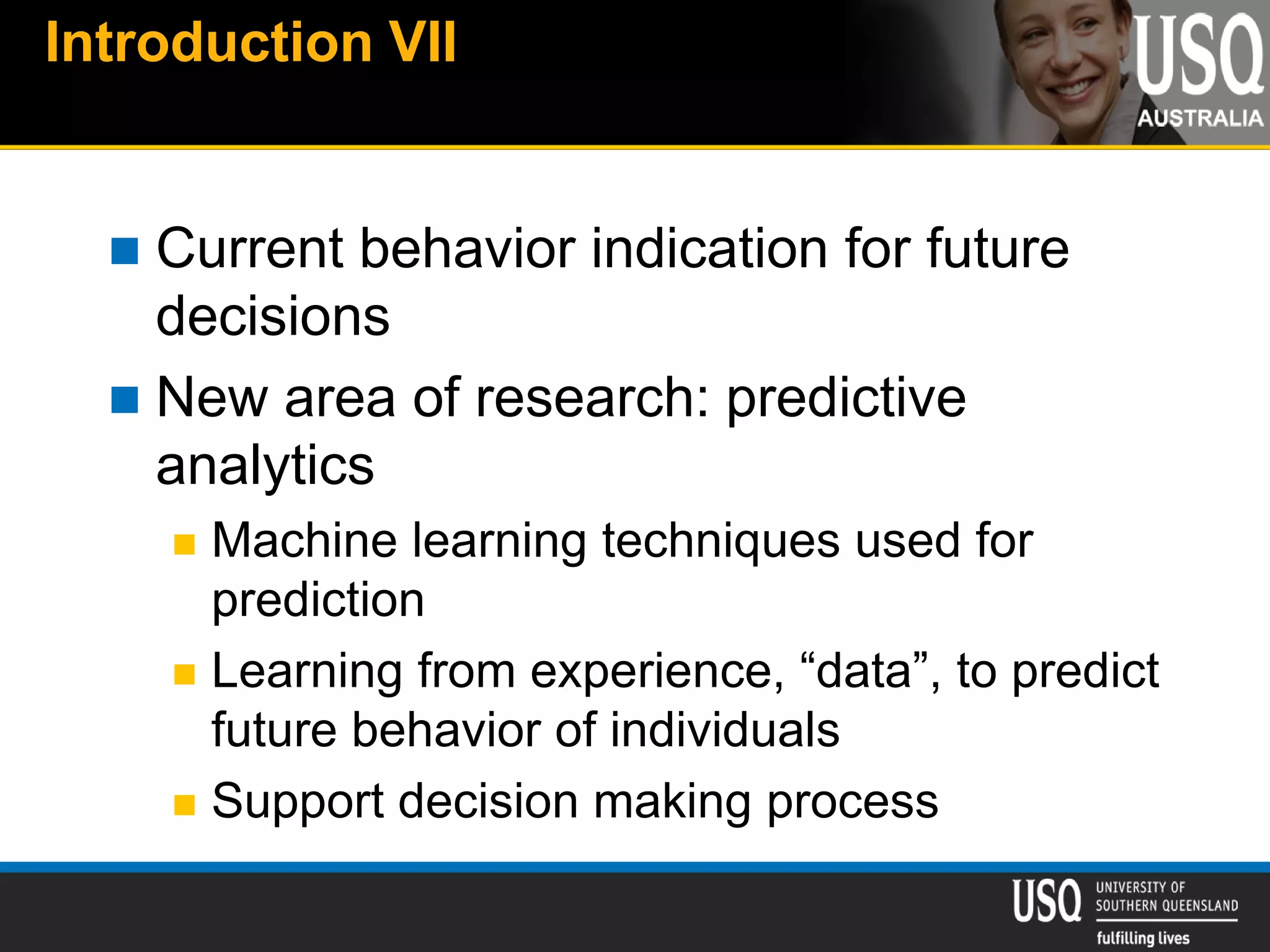 Introduction VII
 Current behavior indication for future
decisions
 New area of research: predictive
analytics
 Machine learning techniques used for
prediction
 Learning from experience, “data”, to predict
future behavior of individuals
 Support decision making process
 