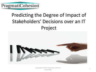Predicting the Degree of Impact of
Stakeholders’ Decisions over an IT
              Project




          Copyright (c) 2012 Pragmatic Cohesion
                                                  1
                         Consulting
 