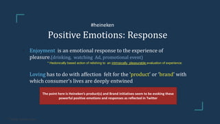 Positive Emotions: Response
• Enjoyment is an emotional response to the experience of
pleasure.(drinking, watching Ad, promotional event)
• * Hedonically based action of relishing to an intrinsically pleasurable evaluation of experience
Loving has to do with affection felt for the ‘product’ or ‘brand’ with
which consumer’s lives are deeply entwined
The point here is Heineken’s product(s) and Brand initiatives seem to be evoking these
powerful positive emotions and responses as reflected in Twitter
* Frijida, Sunderrajan
#heineken
 