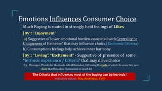 Emotions Influences Consumer Choice
• Much Buying is rooted in strongly held feelings of Likes
• Joy:: “Enjoyment”
• a) Suggestive of lower emotional burden associated with Centrality or
Uniqueness of Heineken’ that may influence choice.(Economic Criteria)
• b) Consumptions feelings help achieve inner harmony
• Joy:: “Loving”, “Excitement” - Suggestive of presence of some
“Intrinsic experience / Criteria” that may drive choice
• E.g. Messages: Thanks for the inside info @Heineken_UK loving the taste of what's to come this year
• I love that Heineken commercial so much lol
The Criteria that influences most of the buying can be Intrinsic !
Indicative Values: Play, Aesthetics, Faith
 
