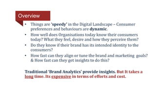 • Things are ‘speedy’ in the Digital Landscape – Consumer
preferences and behaviours are dynamic.
• How well does Organisations today know their consumers
today? What they feel, desire and how they perceive them?
• Do they know if their brand has its intended identity to the
consumers?
• How fast can they align or tune the brand and marketing goals?
& How fast can they get insights to do this?
Traditional ‘Brand Analytics’ provide insights. But It takes a
long time. Its expensive in terms of efforts and cost.
Overview
 