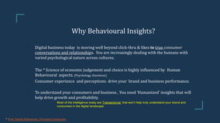 Why Behavioural Insights?
• Digital business today is moving well beyond click-thru & likes to true consumer
conversations and relationships. You are increasingly dealing with the humans with
varied psychological nature across cultures.
• The * Science of economic judgement and choice is highly influenced by Human
Behavioural aspects. (Psychology, Emotions)
• Consumer experience and perceptions drive your brand and business performance.
• To understand your consumers and business , You need ‘Humanized’ insights that will
help drive growth and profitability.
• Most of the intelligence today are Transactional that won’t help truly understand your brand and
consumers in the digital landscape.
* Prof. Daniel Kahneman, Princeton University
 