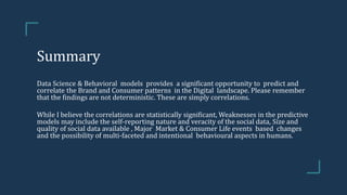 Summary
Data Science & Behavioral models provides a significant opportunity to predict and
correlate the Brand and Consumer patterns in the Digital landscape. Please remember
that the findings are not deterministic. These are simply correlations.
While I believe the correlations are statistically significant, Weaknesses in the predictive
models may include the self-reporting nature and veracity of the social data, Size and
quality of social data available , Major Market & Consumer Life events based changes
and the possibility of multi-faceted and intentional behavioural aspects in humans.
 