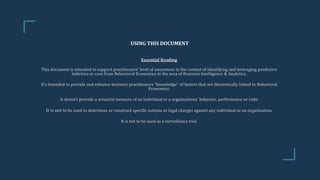 USING THIS DOCUMENT
Essential Reading
This document is intended to support practitioners’ level of awareness in the context of identifying and leveraging predictive
indictors or cues from Behavioral Economics in the area of Business Intelligence & Analytics.
It’s Intended to provide and enhance business practitioners “knowledge” of factors that are theoretically linked to Behavioral
Economics.
It doesn’t provide a actuarial measure of an individual or a organisations’ behavior, performance or risks
It is not to be used to determine or construct specific notions or legal charges against any individual or an organisation.
It is not to be used as a surveillance tool.
 