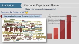Prediction Consumer Experience : Themes
What are the consumer feelings related to?
Context of the Feelings of JOY power
Key emotional themes: Enjoying, Loving, Excited
Sample tweets :
• Loving the Heineken on the piano during Somebody to Love in
.. ….ha
• just me n my wife enjoying some Heineken
• Europeans really love Heineken
• Watching the Hangover and drinking some Heineken on a
Friday night. Sounds good to me
 