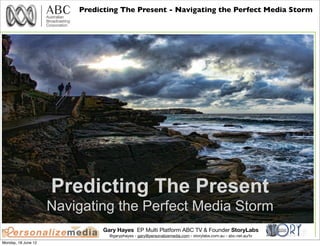 Predicting The Present - Navigating the Perfect Media Storm




                     Predicting The Present
                     Navigating the Perfect Media Storm
                               Gary Hayes EP Multi Platform ABC TV & Founder StoryLabs
                                 @garyphayes - gary@personalizemedia.com - storylabs.com.au - abc.net.au/tv
Monday, 18 June 12
 
