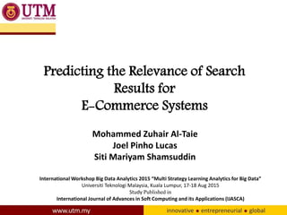 Predicting the Relevance of Search
Results for
E-Commerce Systems
Mohammed Zuhair Al-Taie
Joel Pinho Lucas
Siti Mariyam Shamsuddin
International Workshop Big Data Analytics 2015 “Multi Strategy Learning Analytics for Big Data”
Universiti Teknologi Malaysia, Kuala Lumpur, 17-18 Aug 2015
Study Published in
International Journal of Advances in Soft Computing and its Applications (IJASCA)
 