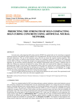 Proceedings of the International Conference on Emerging Trends in Engineering and Management (ICETEM14)
30 – 31, December 2014, Ernakulam, India
239
PREDICTING THE STRENGTH OF SELF-COMPACTING
SELF-CURING CONCRETE USING ARTIFICIAL NEURAL
NETWORK
Mohanraj A1
, Manoj Prabhakar S2
, Rajendran M3
1,2,3
Department of Civil Engineering, Bannariamman Institute of Technology, Erode,
Tamil Nadu, India.
ABSTRACT
In recent years, self-compacting Self curing concrete (SCSCC) has gained wide use for concreting in congested
reinforced structures with difficult casting conditions. For such applications, the fresh concrete must possess high fluidity
and good cohesiveness. The use of fine materials such as Fly ash can ensure the required concrete properties. This
research work focuses on artificial neural networks (ANNs) for evaluating compressive strength of self compacting
concrete (SCC) at 28 days. To evaluate the strength seven input parameters that are the weight of cement, coarse and fine
aggregate, fly ash and three chemical admixtures were identified. Experimental works by casting 17 different trails of
cubes size 150mm was carried out and allowed for curing. All the cubes were tested and the compressive strength was
determined after 28 days of self curing. The experimental results of the tests carried out were used in training Artificial
Neural Network (ANN) model from which an optimum mix of SCSCC was obtained. It is concluded that 2% of super
plasticizers, 0.5% of Viscosity Modifying Agent and Poly-ethylene Glycol is optimum to use in SCSCC mix of M40
concrete. Exceeding which brings down the rate of setting time and strength.
The size of 1000x150x220 mm beam was also casted for the optimum mix and is tested. The experimental result
is compared with ANN result, which suits with minor negligible errors.
Keywords: Artificial Neural Network, Chemical Admixtures, Compressive Strength, Self-Compacting Self-Curing
Concrete
1. INTRODUCTION
There is no standard method for SCC mix design and many academic institutions, ready-mixed industries; precast
and contracting companies have developed their own mix proportioning methods. So in doing trial and error technique
requires a long time and needs more concrete material. To overcome the problems, need a tool for evaluating concrete mix
composition of SCC. This study uses Artificial Neural Network (ANN) as a tool to evaluate the workability test and the
compressive strength of SCC at 28 days. Good curing is not always practical in many cases due to the non-availability of
good quality water. The current trend is incorporating self-curing agents in Self Compacting Concrete. The current trend is
incorporating self-curing agents in Self Compacting Concrete. So, a study may be conducted on self-compacting self-
curing concrete using ANN tool. Abdul Raheman 2013 [1]
concludes that, this study of Artificial Neural Network model
will provide an efficient and rapid means of obtaining optimal solutions to predict the optimum mix proportions for
specified strength and workability for sustainable SCC. C. Selvamony et al 2010 [2]
Investigated on Self-compacted self-
curing concrete using Lime stone powder and clinkers indicated the use of silica fume in concrete significantly increased
INTERNATIONAL JOURNAL OF CIVIL ENGINEERING AND
TECHNOLOGY (IJCIET)
ISSN 0976 – 6308 (Print)
ISSN 0976 – 6316(Online)
Volume 5, Issue 12, December (2014), pp. 239-247
© IAEME: www.iaeme.com/Ijciet.asp
Journal Impact Factor (2014): 7.9290 (Calculated by GISI)
www.jifactor.com
IJCIET
©IAEME
 