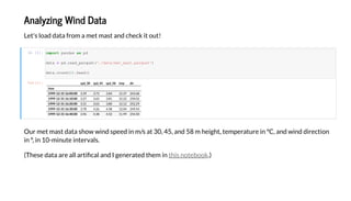 A a i g Wi d Da a
Le ' ad da a f a e a a d chec !
I [1]:
O e a da a h d eed / a 30, 45, a d 58 he gh , e e a e C, a d d d ec
, 10- e e a .
(The e da a a e a a ca a d I ge e a ed he .)h eb
O [1]: d_30 d_45 d_58 di
i e
1999-12-31 16:00:00 3.39 3.73 3.84 12.37 243.68
1999-12-31 16:10:00 3.27 3.65 3.81 12.22 250.02
1999-12-31 16:20:00 3.31 3.63 3.80 12.12 252.29
1999-12-31 16:30:00 3.78 4.26 4.38 12.04 249.54
1999-12-31 16:40:00 3.96 4.38 4.52 11.99 254.50
impor a da as d
da a = d. ad_ a ('./da a/ _ a . a ')
da a. d(2). ad()
 