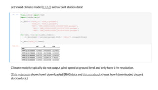 Le ' ad c i a e de ( ) a d ai a i da a!ERA5
I [6]:
C i a e de ica d i d eed a g d e e a d ha e 1-h e i .
( h h I d aded ERA5 da a a d h h I d aded ai
a i da a.)
Thi eb hi eb
O [6]: pd di mp
ime
1999-12-31 16:00:00 4.548827 249.010856 12.370013
1999-12-31 17:00:00 3.981960 251.738388 11.915547
1999-12-31 18:00:00 2.607753 249.791620 11.245783
1999-12-31 19:00:00 1.559933 233.880179 9.782310
1999-12-31 20:00:00 1.359054 231.334928 10.454369
f om a b impo Pa
impo a da a d
_da a = ' a5_0': ' a5_0. a ',
' a5_1': ' a5_1. a ',
'MYF': 'MYF_200001010000_202003070000. a ',
'NKX': 'NKX_200001010000_202003070000. a ',
'SAN': 'SAN_200001010000_202003070000. a '
fo a , in _da a. ():
_da a[ a ] = d. ad_ a (Pa ('./da a/'). a ( ))
_da a[' a5_0']. ad()
 