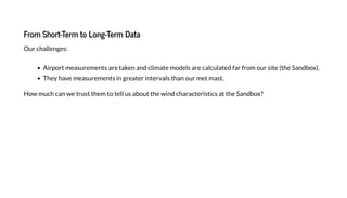 From Short-Term to Long-Term Data
Our challenges:
Airport measurements are taken and climate models are calculated far from our site (the Sandbo ).
The have measurements in greater intervals than our met mast.
How much can we trust them to tell us about the wind characteristics at the Sandbo ?
 