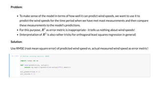 P blem:
To make en e of he model in e m of ho ell i can p edic ind peed , e an o e i o
p edic he ind peed fo he ime pe iod hen e ha e me ma mea emen and hen compa e
he e mea emen o he model' p edic ion .
Fo hi p po e, a e o me ic i inapp op ia e - i ell no hing abo ind peed !
(In e p e a ion of i al o a he ick fo o hogonal lea a e eg e ion in gene al)
S l i n:
U e RMSE ( oo mean a e e o ) of p edic ed ind peed . ac al mea ed ind peed a e o me ic!
I [10]: # Define co ing me ic: RMSE
import as
def ( d c , ac a ):
return . ((( d c -ac a )**2). a ())
a _ d c =
a _ c =
 