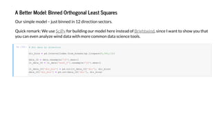 A Be e M del: Binned O h g nal Lea S a e
O r simple model j st binned in 12 direction sectors.
Q ick remark: We se for b ilding o r model here instead of , since I ant to sho o that
o can e en anal e ind data ith more common data science tools.
SciP Bright ind
In [12]: # B da a b d ec
dir_bin = pd.In er alInde .from_break (np.lin pace(0,360,13))
da a_1D = da a.re ample('1D').mean()
l _da a_1D = l _da a['era5_0'].re ample('1D').mean()
l _da a_1D['dir_bin'] = pd.c (l _da a_1D['dir'], dir_bin )
da a_1D['dir_bin'] = pd.c (da a_1D['dir'], dir_bin )
 