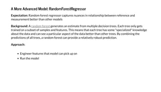 A More Ad anced Model: RandomFore Regre or
E pec a ion: Random forest regressor captures nuances in relationship between reference and
measurement better than other models
Backgro nd: A generates an estimate from multiple decision trees. Each tree only gets
trained on a subset of samples and features. This means that each tree has some "specialized" knowledge
about the data and can see a particular aspect of the data better than other trees. By combining the
predictions of all trees, a random forest can provide a relatively robust prediction.
Approach:
Engineer features that model can pick up on
Run the model
random forest
 