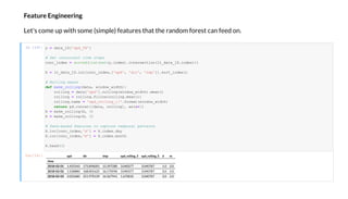 Fea e E gi ee i g
Let's come up ith some (simple) features that the random forest can feed on.
In [14]:
O [14]: d di d_ i g_3 d_ i g_5 d
i e
2018-02-01 1.455543 173.896001 15.397280 3.040377 3.040787 1.0 2.0
2018-02-02 1.528880 168.001625 16.170596 3.040377 3.040787 2.0 2.0
2018-02-03 2.025680 251.970139 16.567941 1.670035 3.040787 3.0 2.0
= da a_1D[' d_58']
# Ge c c e ime e
conc_inde = o ed(li ( e ( .inde ).in e ec ion(l _da a_1D.inde )))
X = l _da a_1D.loc[conc_inde ,[' d', 'di ', ' m ']]. o _inde ()
# R lli g mea
def make_ olling(da a, indo _ id h):
olling = da a[' d']. olling( indo _ id h).mean()
olling = olling.fillna( olling.mean())
olling.name = ' d_ olling_ '.fo ma ( indo _ id h)
return d.conca ([da a, olling], a i =1)
X = make_ olling(X, 3)
X = make_ olling(X, 5)
# Da e-ba ed fea e ca e em al a e
X.loc[conc_inde ,'d'] = X.inde .da
X.loc[conc_inde ,'m'] = X.inde .mon h
X.head(3)
 