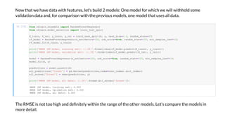 No that e ha e data ith features, let's build 2 models: One model for hich e ill ithhold some
alidation data and, for comparison ith the pre ious models, one model that uses all data.
I [15]:
The RMSE is not too high and de nitel ithin the range of the other models. Let's compare the models in
more detail.
RMSE (RF de , ai i g e ): 0.303
RMSE (RF de , a ida i e ): 0.330
RMSE (RF de , a da a): 0.300
f om k ea .e e b e impo Ra d F e Reg e
f om k ea . de _ e ec i impo ai _ e _ i
X_ ai , X_ a , _ ai , _ a = ai _ e _ i (X, , e _ i e=0.2, a d _ a e=42)
f_ de = Ra d F e Reg e ( _e i a =100, b_ c e=T e, a d _ a e=100, i _ a e _ eaf=10)
f_ de .fi (X_ ai , _ ai )
i ('RMSE (RF de , ai i g e ): :.3f '.f a ( e( f_ de . edic (X_ ai ), _ ai )))
i ('RMSE (RF de , a ida i e ): :.3f '.f a ( e( f_ de . edic (X_ a ), _ a )))
de = Ra d F e Reg e ( _e i a =100, b_ c e=T e, a d _ a e=100, i _ a e _ eaf=10)
de .fi (X, )
edic i = de . edic (X)
a _ edic i ['f e '] = d.Se ie ( edic i ,i de =c c_i de ). _i de ()
a _ c e ['f e '] = e( edic i , )
i ('RMSE (RF de , a da a): :.3f '.f a (a _ c e ['f e ']))
 